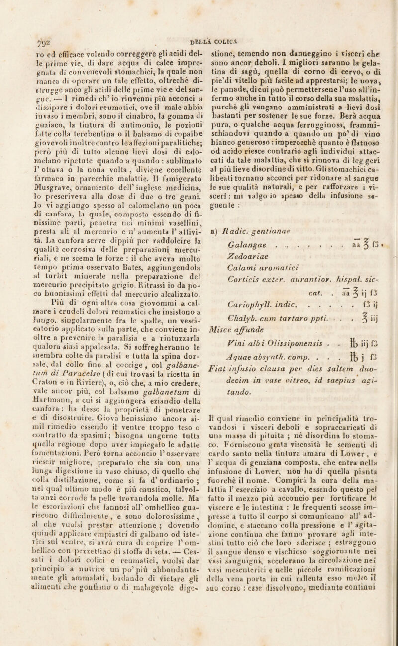 $92 ro ed efficace volendo correggere gli acidi del¬ le prime vie, di dare acqua di calce impre¬ gnala di convenevoli stomachici, la quale non manca di operare un tale effetto, oltreché di¬ strugge anco gli acidi delle prime vie e del san¬ gue. — 1 rimedi eh1 io rinvenni più acconci a dissipare i dolori reumatici, ove il male abbia invaso i membri, sono il cinabro, la gomma di guaiaco, la tintura di antimonio, le pozioni fitte colla terebentina o il balsamo di copaibe giovevoli inollrecontro leaffezioni paralitiche; però più di tutto alcune lievi dosi di calo¬ melano ripetute quando a quando : sublimato l1 ottava o la nona volta , diviene eccellente farmaco in parecchie malattie. Il famigerato Musgrave, ornamento dell'’ inglese medicina, lo prescriveva alla dose di due o tre grani. Io vi aggiungo spesso al calomelano un poca di canfora, la quale, composta essendo di fi¬ nissime parti, penetra nei minimi vasellini, presta ali al mercurio e n1 aumenta l1 attivi¬ tà. La canfora serve dippiù per raddolcire la qualità corrosiva delle preparazioni mercu¬ riali, e ne scema le forze : il che aveva mollo tempo prima osservato Bales, aggiungendola al turbit minerale nella preparazione del mercurio precipitato grigio. Ritrassi io da po¬ co buonissimi effètti dal mercurio analizzalo. Più di ogni altra cosa giovommi a cal¬ mare i crudeli dolori reumatici che insistono a lungo, singolarmente fra le spalle, un vesci¬ catorio applicato sulla parte, che conviene in¬ oltre a prevenire la paralisia e a rintuzzarla qualora siasi appalesata. Si suffragheranno le membra colte da paralisi e tutta la spina dor¬ sale, dal collo fino al coccige, col galbane- tum di Paracelso (di cui trovasi la ricetta in Craton e in Riviere), o, ciò che, a mio credere, vale ancor più, col balsamo galbanetum di Hartmann, a cui si aggiungerà eziandio della canfora : ha desso la proprietà di penetrare e di disostruire. Giova benissimo ancora si- mil rimedio essendo il ventre troppo teso o contralto da spasimi ; bisogna ungerne tutta quella regione dopo aver impiegalo le adatte fomentazioni. Però torna acconcio l’osservare riescir migliore, preparalo che sia con una lunga digestione in vaso chiuso, di quello che colla distillazione, come si fa d'ordinario; nel qual ultimo modo è più caustico, talvol¬ ta anzi corrode la pelle trovandola molle. Ma le escoriazioni che f'anuosi all' ombellico gua¬ riscono diffìcilmente, e sono dolorosissime, al che vuoisi prestar attenzione ; dovendo quindi applicare empiastri di galbano od iste¬ rici sul ventre, si avrà cura di coprire l'orn- bellieo con pezzettino di stoffa di seta. — Ces¬ sati i dolori colici e reumatici, vuoisi dar principio a nutrire un po'più abbondante¬ mente gli ammalati, badando di Vietare gli alimenti che gonfiano o di malagevole dige¬ stione, temendo non danneggino ì visceri che sono ancor deboli. I migliori saranno la gela¬ tina di sagù, quella di corno di cervo, o di pie’di vitello più facile ad apprestarsi; le uova, le panade,dicui può permettersene l'uso all’in¬ fermo anche in tutto il corso della sua malattia, purché gli vengano amministrati a lievi dosi bastanti per sostener le sue forze. Berà acqua pura, o qualche acqua ferrugginosa, frammi¬ schiandovi quando a quando un po' di vino bianco generoso : imperocché quanto è flatuoso od acido riesce contrario agli individui attac¬ cati da tale malattia, che si rinnova di leggeri al più lieve disordine di vitto. Gli stomachici ca¬ libeati tornano acconci per ridonare al sangue le sue qualità naturali, e per rafforzare i vi¬ sceri : mi valgo io spesso della infusione se¬ guente : b) Radic. gentianae Galangae . .. . . . . . aa ^ f3 » Zedoariae Calami aromatici Corticis exter. aurantior. hi spai, sic- cat. . aa ^ ij f3 Cariophyll. indie.f3 ij Clialyb. cum tartaro ppti. . . . ^ iij Misce ajfunde Vini albi Olissiponensis . . iij D Aquae absynth. comp. . . . j f3 Fiat infusio clausa per dies saltem duo- deci/n in vase vitreo, id saepius agi¬ tando. 11 qual rimedio conviene in principalità tro¬ vandosi i visceri deboli e sopraccaricati di una massa di pituita ; nè disordina lo stoma¬ co. Forniscono grata viscosità le sementi di cardo santo nella tintura amara di Lower, e F acqua di genziana composta, che entra nella infusione di Lower, non ha di quella pianta fuorché il nome. Compirà la cura della ma¬ lattia 1’ esercizio a cavallo, essendo questo pel fatto il mezzo più acconcio per fortificare le viscere e le intestina : le frequenti scosse im¬ presse a tutto il corpo si comunicano all’ ad- domine, e staccano colla pressione e 1’ agita¬ zione continua che fanno provare agli inte¬ stini lutto ciò che loro aderisce ; estraggono il sangue denso e vischioso soggiornante nei vasi sanguigni-, accelerano la circolazione nei vasi mesenterici e nelle piccole ramificazioni della vena porta in cui rallenta esso molto il tino corso : esse dissolvono, mediante continui