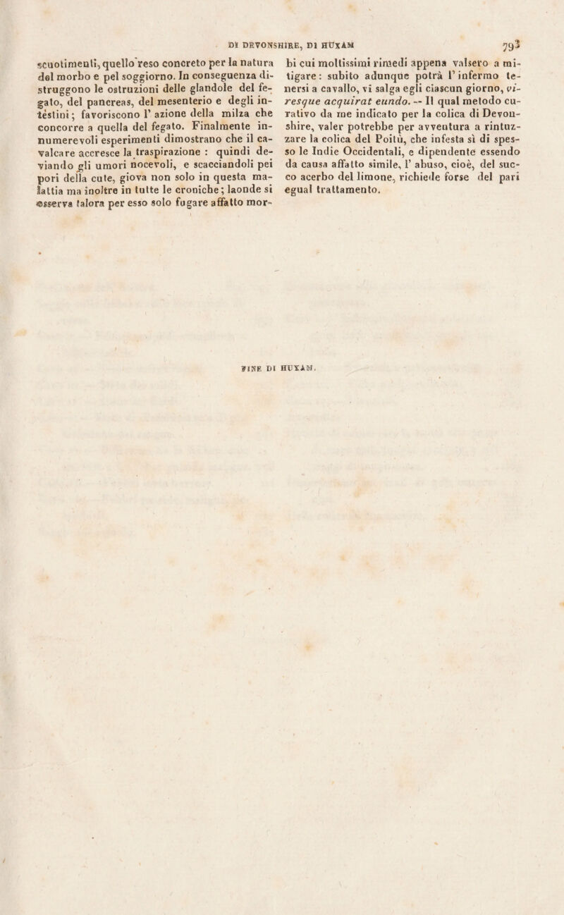 -scuotimenti, quello'reso concreto per la natura del morbo e pel soggiorno. Jn conseguenza di¬ struggono le ostruzioni delle glandole del fe¬ gato, del pancreas, del mesenterio e degli in¬ testini; favoriscono 1’azione della milza che concorre a quella del fegato. Finalmente in¬ numerevoli esperimenti dimostrano che il ca¬ valcare accresce la traspirazione : quindi de¬ viando gli umori nocevoli, e scacciandoli pei pori della cute, giova non solo in questa ma¬ lattia ma inoltre in tutte le croniche ; laonde si «sserva falera per esso solo fugare affatto rnor- hi cui moltissimi rimedi appena valsero a mi¬ tigare: subito adunque potrà l’infermo te¬ nersi a cavallo, vi salga egli ciascun giorno, vi- resque acquirat eundo. — Il qual metodo cu¬ rativo da me indicato per la colica di Devou- shire, valer potrebbe per avventura a rintuz¬ zare la colica del Poitù, che infesta sì di spes¬ so le Indie Occidentali, e dipendente essendo da causa affatto simile, 1’ abuso, cioè, del suc¬ co acerbo del limone, richiede forse del pari egual trattamento. ?JRE DI HTDYAM,