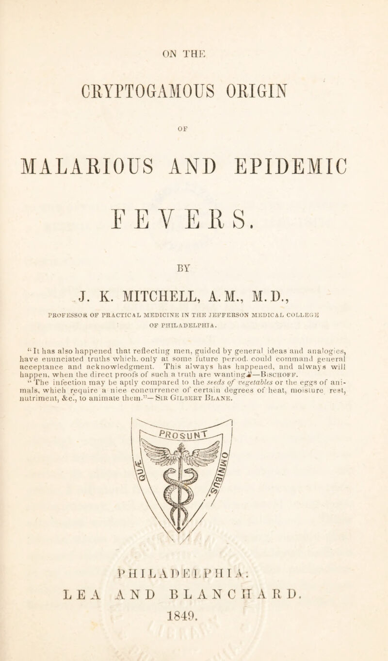 OW THH CllYPTOGAMOUS ORIGIN OF MALARIOUS AND EPIDEMIC FEVERS. BY J. K. MITCHELL, A.M., M.H., PROFESSOK OF PRACTICAL MEDICINE IN THE JEFFERSON MEDICAL COLLEGE OF PHILADELPHIA. It has also liappenecl that reflecting men, guided by general ideas and analogies, have enuneiated truths whicli. only at some future period, could command general acceptance and acknowledgment. This always has happened, and always will happen, when the direct proofs of such a truth are wantingi?—Bischoff. “ The infection may be aptly compared to the seeds of vegetables or the eggs of ani¬ mals, which require a nice concurrence of certain degrees of heat, moisture rest, nutriment, &c., to animate them.”—Sir Gilbert Blane. FHIL AE EI.P III A; L E A AND BLANC H A R D. 1840.