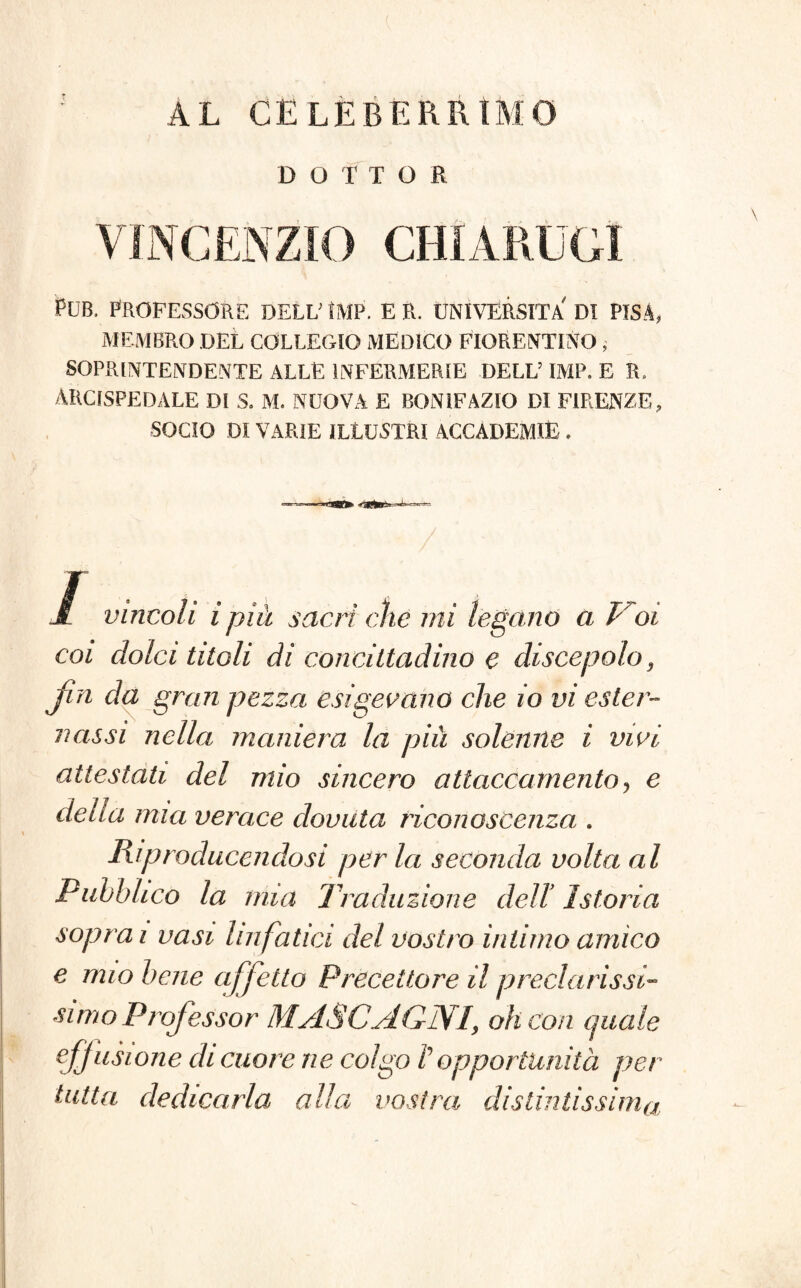 AL CELEBERRIMO DOTTOR Pub. professore dell' ìmp. e r. università di Pisa, MEMBRO DEL COLLEGIO MEDICO FIORENTINO, SOPRINTENDENTE ALLE INFERMERIE DELL’ IMP. E R. ARCISPEDALE DI S. M. NUOVA E BONIFAZIO DI FIRENZE, SOCIO DI VARIE ILLUSTRI ACCADEMIE . ■ .■uagfc uim-* -• -- / I vincoli ipiù sacri che mi legano a Voi coi dolci titoli di concittadino e discepolo 3 Jìn da gran pezza esigevano che io vi ester¬ nassi nella maniera la più solenne i vivi attestati del mio sincero attaccamento, e della mia verace dovuta riconoscenza . Riproducendosi pèrla seconda volta al Pubblico la mia Traduzione del! Istoria soprai vasi linfatici del vostro intimo amico e mio bene affetto Precettore il preclarissT simo Professor MASCAGNI, oh con quale eff usione di cuore ne colgo V opportunità per tutta dedicarla alla vostra distintissima