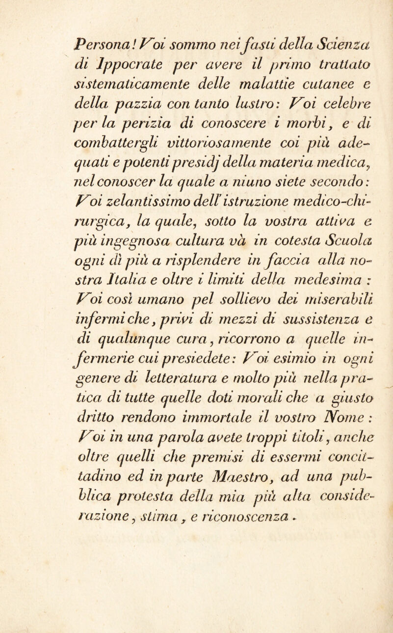 Persona ! Voi sommo nei fasti della Scienza di Ippocrate per avere il primo trattato sistematicamente delle malattie cutanee e della pazzia con tanto lustro : Voi celebre per la perizia di conoscere i morbi y e di combattergli vittoriosamente coi più ade¬ quati e potentipresidj della materia medica, nel conoscer la quale a ninno siete secondo : Voi zelantissimo deUistruzione medico-chi¬ rurgica, la quale, sotto la vostra attiva e più ingegnosa cultura va in cotesta Scuola ogni dì più a risplendere in faccia alla no¬ stra Italia e oltre i limiti della medesima : Voi così umano pel sollievo dei miserabili infermi che, privi di mezzi di sussistenza e di qualunque cura , ricorrono a quelle in¬ fermerie cui presiedete: Voi esimio in ogni genere di letteratura e molto più nella pra¬ tica di tutte quelle doti morali che a giusto dritto rendono immortale il vostro Nome : Voi in una parola avete troppi titoli, anche oltre quelli che premisi di essermi concit¬ tadino ed in parte Maestro, ad una pub¬ blica protesta della mia più alta conside¬ razione ? stima, e riconoscenza .