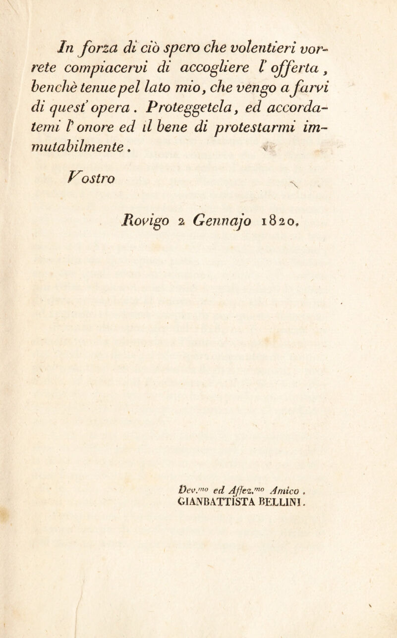 In forza di ciò spero che volentieri vor¬ rete compiacervi di accogliere V offerta , benché tenue pel lato mio, che vengo afarvi di quest’ opera . Proteggetela, ed accorda¬ temi l’onore ed d bene di protestarmi im¬ mutabilmente . * Prostro Rovigo a Gennajo 1820» Dev.m0 ed Ajjez,mo Amico , GIAMBATTISTA BELLINI.