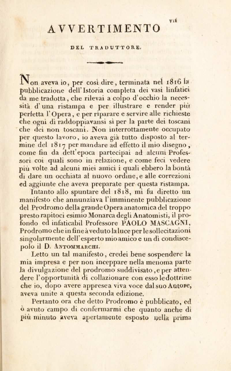 AVVERTIMENTO DEL TRADUTTORE. IN^ori aveva io, per così dire, terminata nel 1816 la pubblicazione dell’Istoria completa dei vasi linfatici da me tradotta, che rilevai a colpo d’occhio la neces¬ sità d’una ristampa e per illustrare e render più perfetta l’Opera, e per riparare e servire alle richieste che ogni dì raddoppiavansi sì per la parte dei toscani che dei non toscani. Non interrottamente occupato per questo lavoro , io aveva già tutto disposto al ter¬ mine del 1817 per mandare ad effetto il mio disegno , come fin da dett’epoca partecipai ad alcuni Profes¬ sori coi quali sono in relazione, e come feci vedere più volte ad alcuni miei amici i quali ebbero la bontà di dare un occhiata al nuovo ordine, e alle correzioni ed aggiunte che aveva preparate per questa ristampa. Intanto allo spuntare del 1818, mi fu diretto un manifesto che annunziava l’imminente pubblicazione del Prodromo della grande Opera anatomica del troppo presto rapitoci esimio Monarca degli Anatomisti, il pro¬ fondo ed infaticabil Professore PAOLO MASCAGNI, Prodromo che in fine à veduto laluce perle sollecitazioni singolarmente dell’esperto mio amico e un dì condisce¬ polo il D> Aivtommarchi. Letto un tal manifesto, credei bene sospendere la mia impresa e per non inceppare nella menoma parte la divulgazione del prodromo suddivisalo,e per atten¬ dere l’opportunità di collazionare con esso le dottrine che io, dopo avere apprese a viva voce dal suo AùtoFe, aveva unite a questa seconda edizione. Pertanto ora che detto Prodromo è pubblicato, ed ò avuto campo di confermarmi che quanto anche di più minuto aveva apertamente esposto nella prima