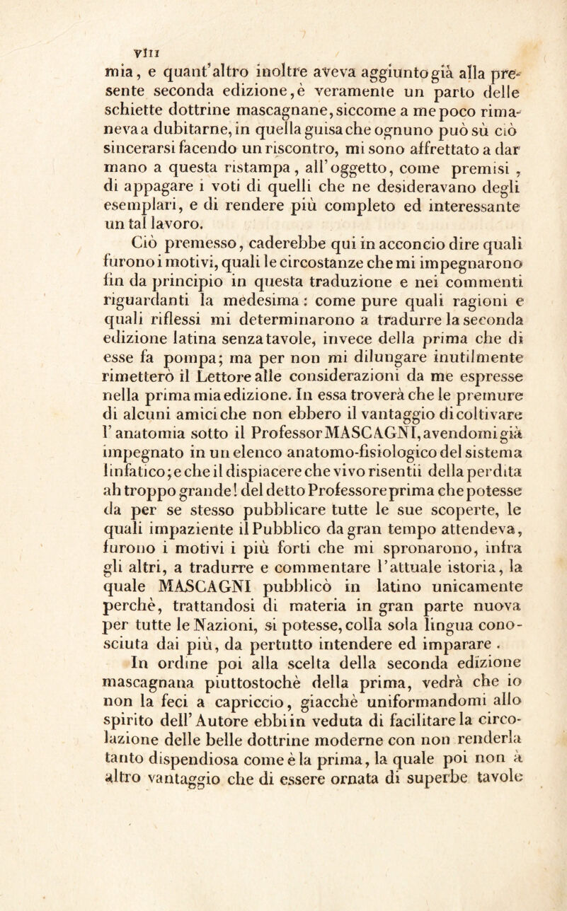 mia, e quant’ altro inoltre aveva aggiunto già alla pre¬ sente seconda edizione,è veramente un parto delle schiette dottrine mascagnane, siccome a me poco rima-' nevaa dubitarne, in quella guisa che ognuno puòsù ciò sincerarsi facendo un riscontro, mi sono affrettato a dar mano a questa ristampa, all’oggetto, come premisi , di appagare 1 voti di quelli che ne desideravano degli esemplari, e di rendere più completo ed interessante un tal lavoro. Ciò premesso, caderebbe qui in acconcio dire quali furono i motivi, quali le circostanze che mi impegnarono fin da principio in questa traduzione e nei commenti riguardanti la medesima : come pure quali ragioni e quali riflessi mi determinarono a tradurre la seconda edizione latina senza tavole, invece della prima che di esse fa pompa; ma per non mi dilungare inutilmente rimetterò il Lettore alle considerazioni da me espresse nella prima mia edizione, in essa troverà che le premure di alcuni amici che non ebbero il vantaggio di coltivare l’anatomia sotto il Professor MASCAGNI, avendomi già impegnato in un elenco anatomo-fisiologicodel sistema linfatico ;e che il dispiacere che vivo risentii della perdita ah troppo grande ! del detto Professoreprima che potesse da per se stesso pubblicare tutte le sue scoperte, le quali impaziente il Pubblico da gran tempo attendeva, furono i motivi i più forti che mi spronarono, infra gli altri, a tradurre e commentare l’attuale istoria, la quale MASCAGNI pubblicò in latino unicamente perchè, trattandosi di materia in gran parte nuova per tutte le Nazioni, si potesse, colla sola lingua cono¬ sciuta dai più, da pertutto intendere ed imparare . In ordine poi alla scelta della seconda edizione mascagnana piuttostochè della prima, vedrà che io non la feci a capriccio, giacché uniformandomi allo spirito dell’Autore ebbi in veduta di facilitare la circo¬ lazione delle belle dottrine moderne con non renderla tanto dispendiosa come è la prima, la quale poi non a altro vantaggio che di essere ornata di superbe tavole