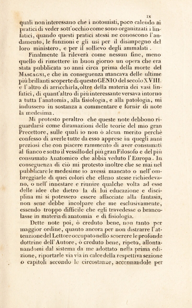 3X quali non interessano che i notomisti, poco calendo ai pratici di veder sottocchio come sono organizzati i lin¬ fatici j quando questi pratici stessi ne conoscono Fan- damento, le funzioni e gli usi per il disunpegno dei loro ministero, e per il sollievo degli ammalati » Finalmente là rileverà come nessun fine, meno quello di rimettere in buon giorno un opera che era stata pubblicata 20 anni circa prima della morte del Mascagni, e che in conseguenza mancava delle ultime più brillanti scoperte di questo GENIO del secolo X Vili e l'altro di arricchirla,oltre della materia dei vasi lin¬ fatici, di quant’altro di più interessante versava intorno a tutta l'anatomia, alla fisiologia, e alla patologia, mi indussero in sostanza a commentare e fornir di note ìa medesima. Mi protesto peraltro che queste note debbono ri- guardarsi come diramazioni delle teorie del mio gran Precettore, sulle quali io non ò alcun merito perchè confesso di averle tutte da esso apprese in quegli anni preziosi che con piacere rammento di aver consumati al fianco e sotto il vessillo del più gran Filosofo e del più consumato Anatomico che abbia veduto l’Europa. In conseguenza di ciò mi protesto inoltre che se mai nel pubblicare le medesime io avessi mancato o nell’om¬ breggiarle di quei colori che elleno stesse richiedeva¬ no, o nell’ innestare e riunire qualche volta ad esse delle idee che dietro la di lui educazione e disci¬ plina mi si potessero essere affacciate alla fantasia, non sene debbe incolpare che me esclusivamente, essendo troppo difficile che egli travedesse o branco¬ lasse in materia di anatomia e di fisiologia. Dette note poi, ò creduto bene, non tanto per maggior ordine, quanto ancora per non distrarre l’at¬ tenzione del Lettore occupato nello scorrere le profonde dottrine dell’Autore, ò creduto bene, ripeto, allonta¬ nandomi dal sistema da me adottato nella prima edi¬ zione, riportarle via via in calce della respetti va sezione o capitoli secondo le circostanze, accennandole per