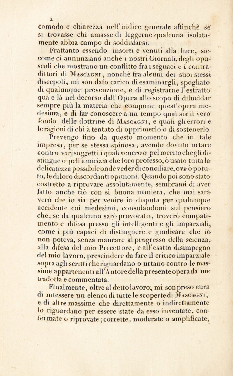 comodo e chiarezza nell’ indice generale affinchè sé si trovasse chi amasse di leggerne qualcuna isolata¬ mente abbia campo di soddisfarsi. Frattanto essendo insorti e venuti alla luce, sic¬ come ci annunziano anche i nostri Giornali, degli opu¬ scoli che mostrano un conflitto Irai seguaci e i contra- dittori di Mascagni , nonché fra alcuni dei suoi stessi discepoli, mi son dato carico di esaminargli, spogliato di qualunque prevenzione, e di registrarne F estratto qua e là nel decorso dall’Opera allo scopo di dilucidar sempre più la materia che compone quest opera me¬ desima, e di far conoscere a un tempo qual sia il vero fondo delle dottrine di Mascagni, e quali gli errori e le ragioni di chi à tentato di opprimerlo o di sostenerlo. Prevengo fino da questo momento che in tale impresa, per se stessa spinosa, avendo dovuto urtare contro varj soggetti i quali venero o pel merito chegli di¬ stingue o pelfamicizia che loro professo, ò usato tuttala delicatezza possibile onde veder di conciliare, ove ò potu¬ to, le diloro discordanti opinioni. Quando poi sono stato costretto a riprovare assolutamente, sembrami di aver fatto anche ciò con sì buona maniera, che mai sarà vero che io sia per venire in disputa per qualunque accidente coi medesimi, consolandomi sul pensiero che, se da qualcuno sarò provocato, troverò compati¬ mento e difesa presso gli intelligenti e gii imparziali, come i più capaci di distinguere e giudicare che io non poteva, senza mancare al progresso della scienza, alla difesa del mio Precettore, e all’esatto disimpegno del mio lavoro, prescindere da fare il critico imparziale sopra agii scritti cheriguardano o urtano contro le mas¬ sime appartenenti all’Autore della presente opera da me tradotta e commentata. Finalmente, oltre al dettoiavoro, mi son preso cura di intessere un elenco di tutte le scoperte di Mascagni, e di altre massime che direttamente o indirettamente io riguardano per essere state da esso inventate, con¬ fermate o riprovate ; corrette, moderate o amplificate.