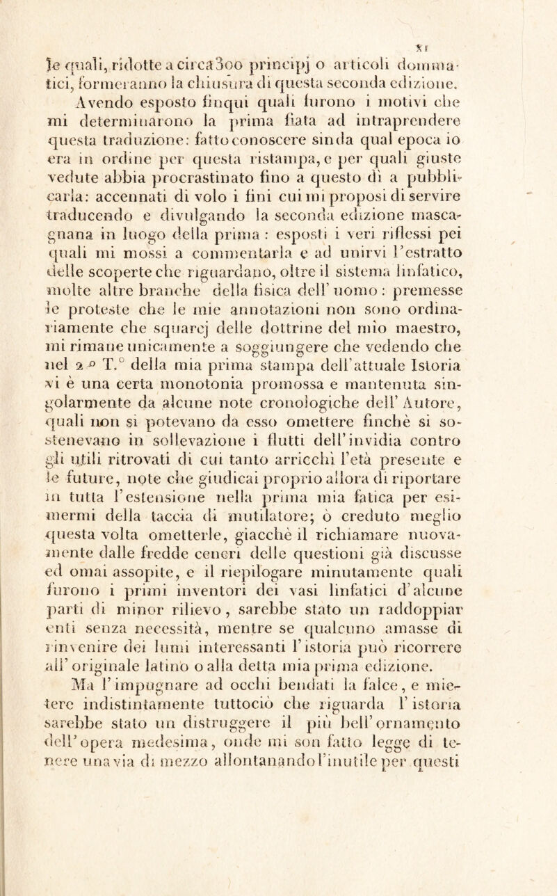 le quali, ridotte a circa 3oo principio articoli domina¬ tici, formeranno la chiusura di questa seconda edizione. Avendo esposto linqui quali furono i motivi che mi determinarono la prima fiata ad intraprendere questa traduzione: fatto conoscere sinda qual epoca io era in ordine per questa ristampa, e per quali giuste vedute abbia procrastinato fino a questo dì a pubbli¬ carla: accennati di volo i fini cui mi proposi di servire traducendo e divulgando la seconda edizione masca- gnana in luogo della prima : esposti i veri riflessi pei quali mi mossi a commentarla e ad unirvi restratto delle scoperte che riguardano, oltre il sistema linfatico, molte altre branche della fìsica dell’uomo: premesse le proteste che le mie annotazioni non sono ordina¬ riamente che squarej delie dottrine del mio maestro, mi rimane unicamente a soggiungere che vedendo che nel 2 ° T.° delia mia prima stampa dell’attuale Istoria vi è una certa monotonia promossa e mantenuta sin¬ golarmente da alcune note cronologiche dell’Autore, quali non si potevano da esso omettere finché si so¬ stenevano in sollevazione i flutti dell’invidia contro gii ujtili ritrovati di cui tanto arricchì l’età presente e le future, note che giudicai proprio allora di riportare in tutta l’estensione nella prima mia fatica per esi¬ mermi della taccia di mutilatore; ò creduto meglio questa volta ometterle, giacché il richiamare nuova¬ mente dalle fredde ceneri delle questioni già discusse ed ornai assopite, e il riepilogare minutamente quali furono i primi inventori dei vasi linfatici d’alcune parti di minor rilievo , sarebbe stato un raddoppiar enti senza necessità, mentre se qualcuno amasse di rinvenire dei lumi interessanti historia può ricorrere alh originale latino oalia detta mia prima edizione. Ma h impugnare ad ocelli bendati la falce, e mi es¬ tere indistintamente tuttociò clic riguarda h istoria sarebbe stato un distruggere il più bell’ornamento dell5opera medesima, onde mi son fatto legge di te¬ nere una via di mezzo allontanando l’inutile per questi