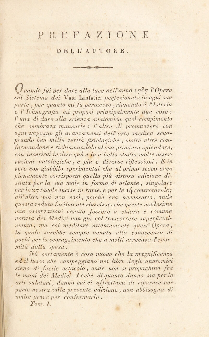 DELL’ A U T O R E . Quando fui per dare alla luce nell'anno 1787 l’Opera sul Sistema dei Vasi Linfatici perfezionata in ogni sua parte , per quanto mi fu permesso , riunendovi Ustoria: e V Ichno grafia mi proposi principalmente due cose : l una di dare alla scienza anatomica quel compimento che sembrava mancarle : l’altra di promuovere con ogni impegno gli avanzamenti dell’ arte medica: scuo- prendo ben mille verità fisiologiche , molle altre con¬ fermandone e richiamandole al suo primiero splendore, con inserirvi inoltre qua e là a bello studio molle osser¬ vazioni patologiche, e piu e diverse riflessioni. E in vero con giubbilo sperimentai che al primo scopo uvea pienamente corrisposto quella piu vistosa, edizione di¬ stinta per la sua mole in forma di atlante, singolare per le 27 tavole incise in rame, e per le i<4 controtavole; all’altro poi non cosi, poiché era necessario, onde questa veduta facilmente riuscisse, che queste medesime mie osservazioni venute fossero a chiara e comune notizia dei Medici non già col trascorrere superficidl- mente , ma col meditare attentamente quest’ Opera, la quale sarebbe sempre venuta alla conoscenza di pochi per lo scoraggimento che a molti arrecava l’enor¬ mità della spesa:. Nè certamente è cosa nuova che la magnificenza ed il lusso che campeggiano nei libri degli anatomici sieno di facile ostacolo , onde non si propaghino fra, le mani dei Medici. Lochè di quanto danno sia per le arti salutari, danno cui ci affrettamo di riparare per parte nostra colla presente edizione, non abbisogna di molte prove per confermarlo . Tom. /. 1