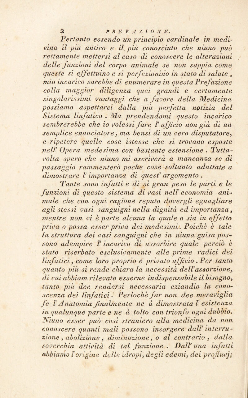 Pertanto essendo un principio cardinale in medi¬ cina il piu antico e il più conosciuto che ninno può rettamente mettersi al caso di conoscere le alterazioni delle funzioni del corpo animale se non sappia come queste si effettuino e si perfezionino in stato di salute , mio incarico sarebbe di enumerare in questa Prefazione colla maggior diligenza quei grandi e certamente singolarissimi vantaggi che a favore della Medicina possiamo aspettarci dalla più perfetta notizia del Sistema linfatico . Ma prendendomi questo incarico sembrerebbe che io volessi fare V ufficio non già di un semplice enunciatore} ma bensì di un vero disputatore> e ripetere quelle cose istesse che si trovano esposte nell’ Opera medesima con bastante estensione . Tutta - volta spero che ninno mi ascriverà a mancanza se di passaggio rammenterò poche cose soltanto adattate a dimostrare V importanza di quest’ argomento . Tante sono infatti e di sì gran peso le parti e le funzioni di questo sistema di vasi nell’ economia ani¬ male che con ogni ragione reputo dovergli eguagliare agli stessi vasi sanguigni nella dignità ed importanza > mentre non vi e parte alcuna la quale o sia in effetto priva o possa esser priva dei medesimi. Poiché è tale la struttura dei vasi sanguigni che in niuna guisa pos¬ sono adempire V incarico di assorbire quale perciò e stato riserbato esclusivamente alle prime radici dei linfatici, come loro proprio e privato ufficio . Per tanto quanto più si rende chiara la necessità dell’as sor zione> di cui abbiarn rilevato esserne indispensabile il bisogno, tanto più dee rendersi necessaria eziandio la cono¬ scenza dei linfatici. Perloche far non dee meraviglia fe V Anatomia finalmente ne à dimostrata V esistenza, in qualunque parte e ne à tolto con trionfo ogni dubbio. Niuno esser può così straniero alla medicina da non conoscere quanti mali possono insorgere dall’ interru¬ zione , abolizione , diminuzione, o al contrario , dalla soverchia attività, di tal funzione . Dall’ una infatti abbiamo l’origine delle idropi> degli edemi, dei profluvj;