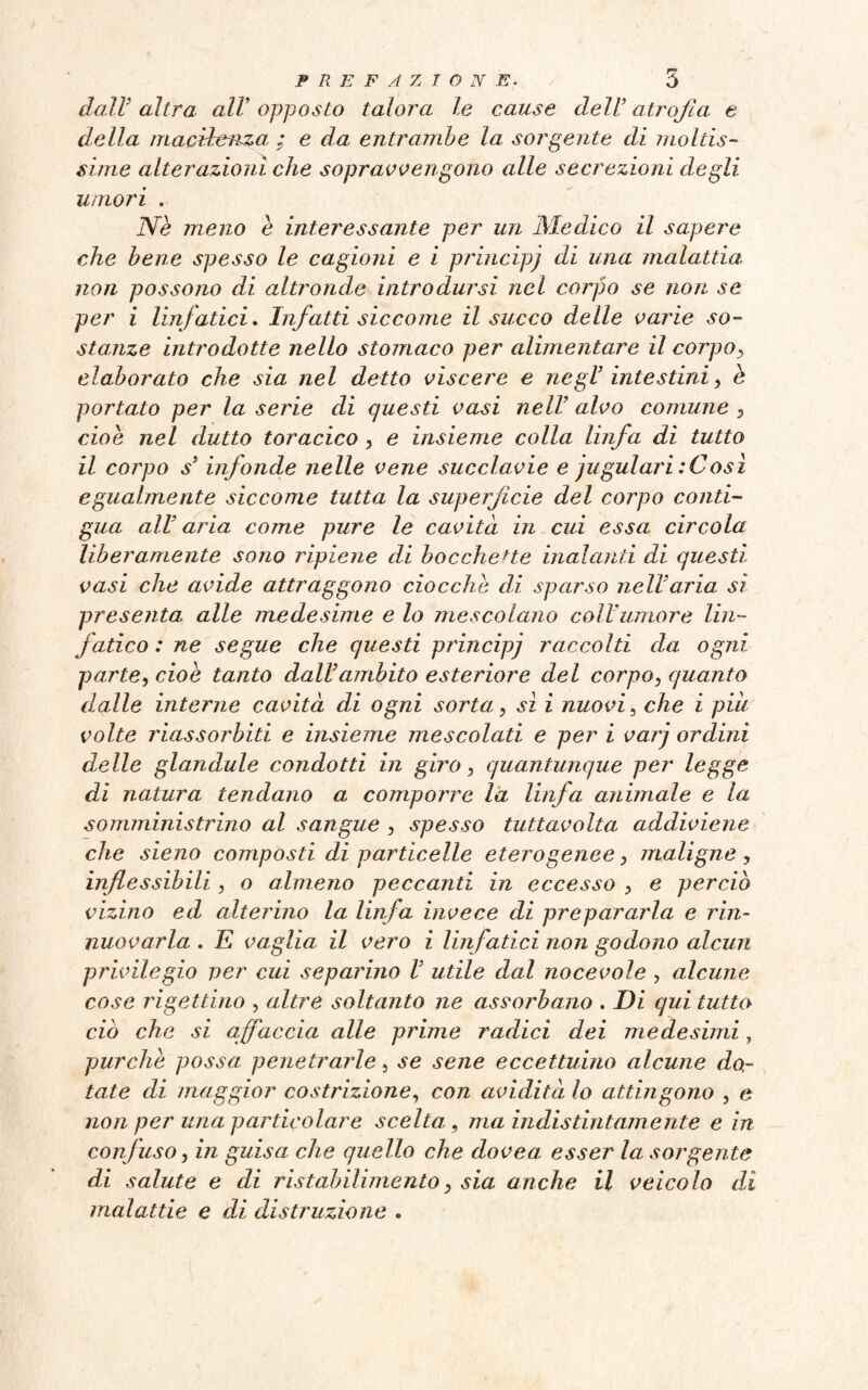 dall’ altra all' opposto talora le cause dell’ atrofia e della macilenza ; e da entrambe la sorgente di moltis¬ sime alterazioni che sopravvengono alle secrezioni degli umori . Nè meno è interessante per un Medico il sapere che bene spesso le cagioni e i principi di una malattia, non possono di altronde introdursi nel corpo se non se per i linfatici. Infatti siccome il succo delle varie so¬ stanze introdotte nello stomaco per alimentare il corpoy elaborato che sia nel detto viscere e negl’ intestini y è portato per la serie di questi vasi nell’ alvo comune y cioè nel dutto toracico , e insieme colla linfa di tutto il corpo s3 infonde nelle vene succlavie e jugulari : Così egualmente siccome tutta la superficie del corpo conti¬ gua all3 aria come pure le cavità in cui essa circola liberamente sono ripiene di bocchette inalanti di questi vasi che avide attraggono ciocché di sparso nell’aria si presenta alle medesime e lo mescolano coll’umore Un- jatico : ne segue che questi principi raccolti da ogni parte, cioè tanto dall’ambito esteriore del corpo, quanto dalle interne cavità di ogni sorta, sì i nuovi, che i piu volte riassorbiti e insieme mescolati e per i var’j ordini delle glandule condotti in giro y quantunque per legge di natura tendano a comporre la linfa animale e la somministrino al sangue , spesso tuttavolta addiviene che sieno composti di particelle eterogenee y maligne , inflessibili y o almeno peccanti in eccesso y e perciò vizino ed alterino la linfa invece di prepararla e rin~ nuovarla . E vaglia il vero i linfatici non godono alcun privilegio ver cui separino V utile dal nocevole , alcune cose rigettino , altre soltanto ne assorbano . Di qui tutto ciò che si affaccia alle prime radici dei medesimi, purché possa, penetrarle, se sene eccettuino alcune do¬ tate di maggior costrizione, con avidità lo attingono , e non per una particolare scelta., ma indistintamente e in confuso j in guisa che quello che dovea esser la sorgente di salute e di ristabilimentoy sia anche il veicolo dì malattie e di distruzione .