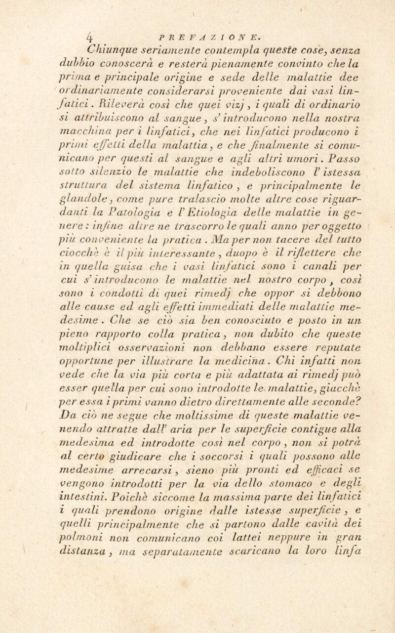 4 PREFAZIONE. Chiunque seriamente contempla queste cose, senza dubbio conoscerà e resterà pienamente convinto che la prima e principale origine e sede delle malattie dee ordinariamente considerarsi proveniente dai vasi lin¬ fatici . Rileverà così che quei vizj , i quali di ordinario si attribuiscono al sangue, s’introducono nella nostra macchina per i linfatici, che nei linfatici producono i primi effetti della malattia, e che finalmente si comu¬ nicano per questi al sangue e agii altri umori. Passo sotto silenzio le malattie che indeboliscono V istessa struttura del sistema linfatico , e principalmente le glandola, come pure tralascio molte altre cose riguar¬ danti la Patologia e t E tio Lo già delle malattie in ge¬ nere : infine altre ne trascorro le quali anno per oggetto piu conveniente la pratica . Ma per non tacere del tutto ciocche è il piu interessante , duopo e il riflettere che in quella guisa che i vasi linfatici sono i canali per cui s’introducono le malattìe nel nostro corpo > così sono i condotti di quei rimedj che oppor sì debbono alle cause ed agli effetti immediati delle malattie me¬ desime . Che se ciò sia ben conosciuto e posto in un pieno rapporto colla pratica, non dubito che queste moltiplici osservazioni non debbano essere reputate opportune per illustrare la medicina. Chi infatti non vede che la via piu corta e piu adattata ai rimedj può esser quella per cui sono introdotte Ics malattie, giacche per essa i primi vanno dietro direttamente alle seconde? Da ciò ne segue che moltissime di queste malattie ve¬ nendo attratte dalV aria per le superficie contigue alla medesima ed introdotte così nel corpo , non si potrà al certo giudicare che i soccorsi i quali possono alle medesime arrecarsi, sieno piu pronti ed efficaci se vengono introdotti per la via dello stomaco e degli intestini. Poiché siccome la massima parte dei linfatici i quali prendono orìgine dalle istesse superficie , e quelli principalmente che si partono dalle cavità dei polmoni non comunicano coi lattei neppure in gran distanza, ma separatamente scaricano la loro linfa