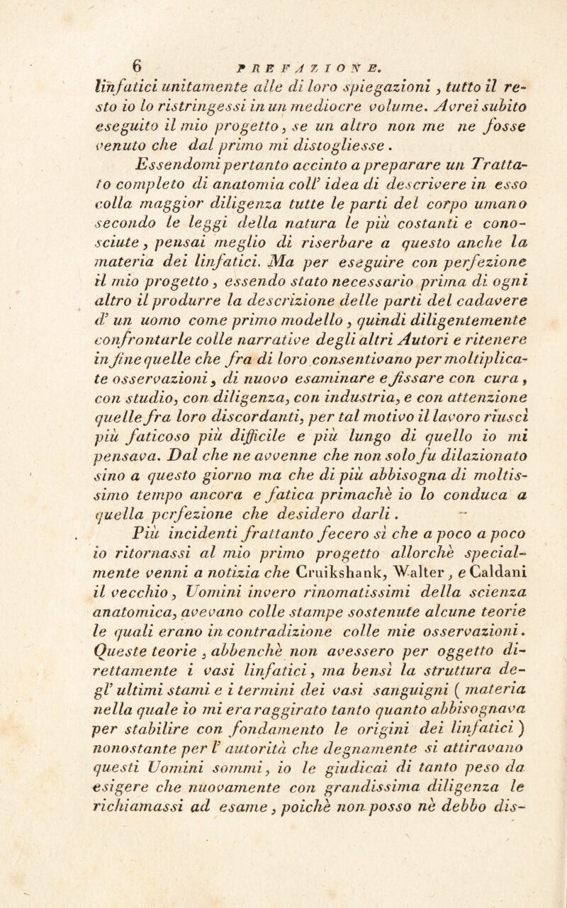 linfatici unitamente alle di loro spiegazioni } tutto il re¬ sto io lo ristringessi in un mediocre volume. Avrei subito eseguito il mio progetto, se un altro non me ne fosse venuto che dal primo mi disto glie ss e . Essendomi pertanto accinto a preparare un Tratta¬ to completo di anatomia coll’ idea di descrivere in esso colla maggior diligenza tutte le parti del corpo umano secondo le leggi della natura le più costanti e cono¬ sciute , pensai meglio di riserbare a questo anche la materia dei linfatici. Ma per eseguire con perfezione il mio progetto , essendo stato necessario pruna di ogni altro il produrre la descrizione delle parti del cadavere di un uomo come primo modello > quindi diligentemente confrontarle colle narrative degli altri Autori e ritenere in fine quelle che fra di loro consentivano per7noltiplica- te osservazioni s di nuovo esaminare e fissare con cura, con studio, con diligenza} con industria, e con attenzione quelle fra loro discordantis per tal motivo il lavoro riuscì più faticoso più difficile e più lungo di quello io mi pensava. Dal che ne avvenne che non solo fu dilazionato sino a questo giorno ma che di più abbisogna di moltis¬ simo tempo ancora e fatica primache io lo conduca a quella perfezione che desidero darli. Più incidenti frattanto fecero sì che a poco a poco 10 ritornassi al mio primo progetto allorché special- mente venni a notizia che Cruikshank, Walter, e Caldani 11 vecchio y Uomini invero rinomatissimi della scienza anatomica, avevano colle stampe sostenute alcune teorie le quali erano in contradizione colle mie osservazioni. Queste teorie 3 abbenche non avessero per oggetto di¬ rettamente i vasi linfatici, ma bensì la struttura de¬ gl’ ultimi stami e i termini dei vasi sanguigni ( materia nella quale io mi era raggirato tanto quanto abbisognava per stabilire con fondamento le origini dei linfatici ) nonostante per V autorità che degnamente si attiravano questi Uomini sommi} io le giudicai di tanto peso da esigere che nuovamente con grandissima diligenza le richiamassi ad esame} poiché non posso ne debbo dis-