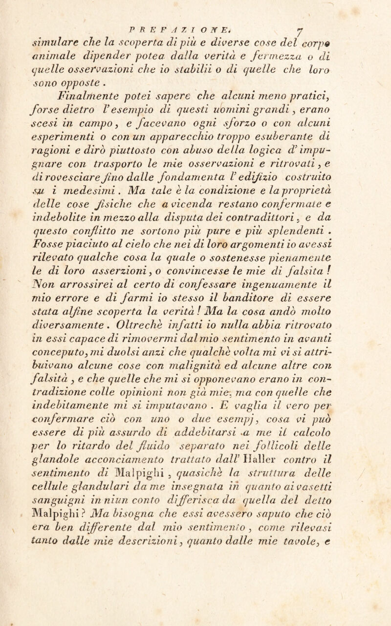 simulare che la scoperta di più e diverse cose del carpe animale dipender potea dalla verità e fermezza o di quelle osservazioni che io stabilii o di quelle che loro sono opposte . Finalmente potei sapere che alcuni meno pratici, forse dietro l’esempio di questi uomini grandi > erano scesi in campo, e facevano ogni sforzo o con alcuni esperimenti o con un apparecchio troppo esuberante di ragioni e dirò piuttosto con abuso della logica d’impu¬ gnare con trasporto le mie osservazioni e ritrovati > e dirovesciare fino dalle fondamenta V e dijìzio costruito su i medesimi. Ma tale e la condizione e la proprietà delle cose fisiche che a vicenda restano confermate e indebolite in mezzo alla disputa dei contradittori 5 e da questo conflitto ne sortono più pure e più splendenti . Fosse piaciuto al cielo che nei di loro argomenti io avessi rilevato qualche cosa la quale o sostenesse pienamente le di loro asserzioni ,o convincesse le mie di falsità ! Non arrossirei al certo di confessare ingenuamente il mio errore e di farmi io stesso il banditore di essere stata alfine scoperta la verità ! Ma la cosa andò molto diversamente . Oltreche infatti io nulla abbia ritrovato in essi capace di rimovermi dal mio sentimento in avanti conceputoy mi duolsi anzi che qualche volta mi vi si attri¬ buivano alcune cose con malignità ed alcune altre con falsità y e che quelle che mi si opponevano erano in con¬ tradizione colle opinioni non già mie. ma con quelle che indebitamente mi si imputavano . E vaglia il vero per confermare ciò con uno o due esempj, cosa vi può essere di più assurdo di addebitarsi >a me il calcolo per lo ritardo del fluido separato nei follicoli delle glandole acconciamento trattato dall3 Haller contro il sentimento di Mal pigili 5 quasiché la struttura delle cellule glandulari da me insegnata in quanto al vasetti sanguigni in niun conto differisca da quella del detto Malpighi? Ma bisogna che essi avessero saputo che ciò era ben differente dal mio sentimento, come rilevasi tanto dalle mie descrizioni} quanto dalle mie tavole> e