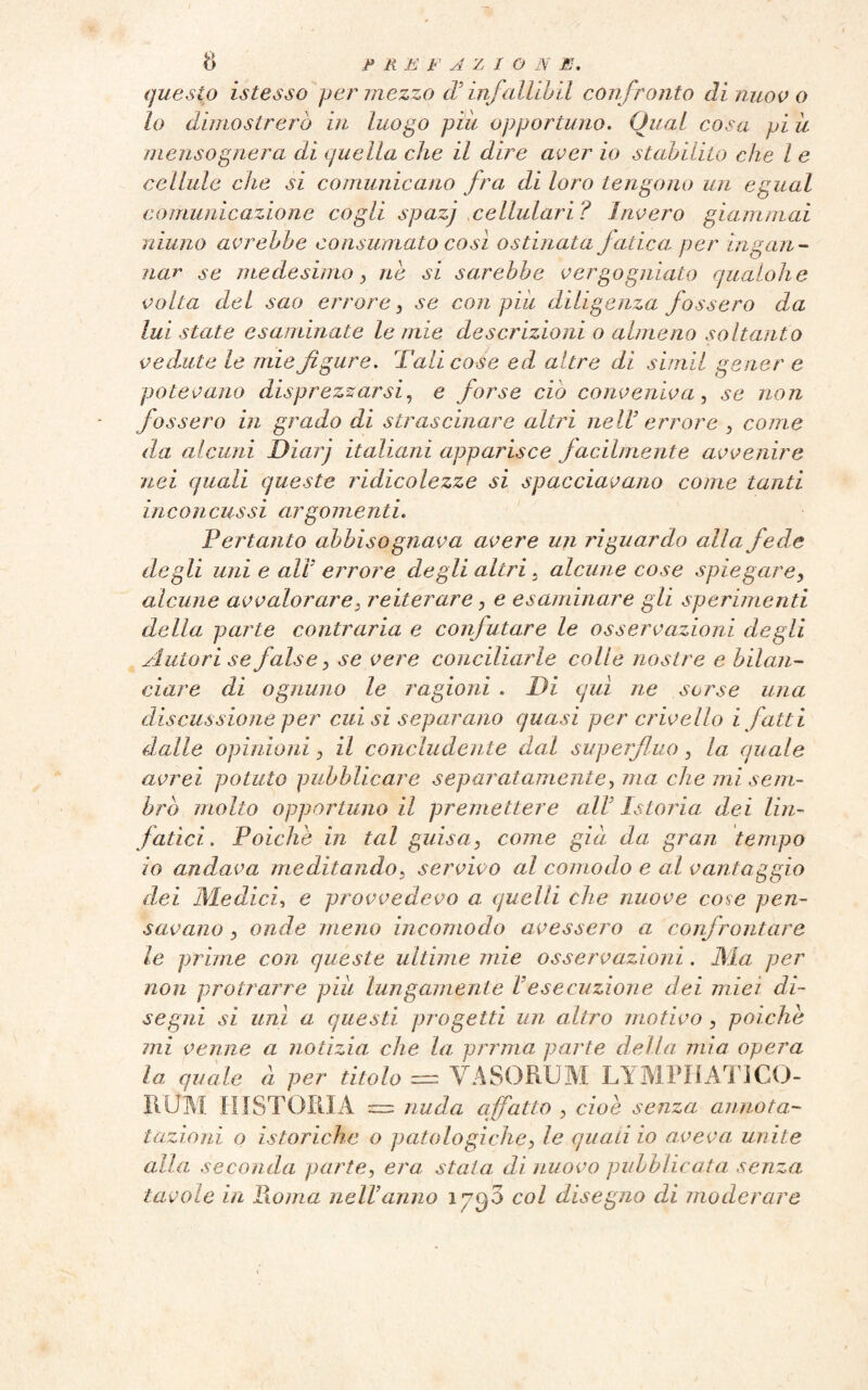 questo istesso per mezzo cT infallibii confronto di nuovo lo dimostrerò in luogo piu opportuno. Qual cosa pi il mensognera di quella che il dire aver io stabilito che l e cellule che si comunicano fra di loro tengono un egual comunicazione cogli spazj cellulari? Invero giammai ninno avrebbe consumato così ostinata Jatica per ingan¬ nar se medesimo y ne si sarebbe vergogniate qualohe volta del sao errore, se con pili diligenza fossero da lui state esaminate le mie descrizioni o almeno soltanto vedute le mie figure. Tali cose ed altre di simii gener e potevano disprezzarsi, e forse ciò conveniva, se non fossero in grado di strascinare altri nell’ errore , come da alcuni Diarj italiani apparisce facilmente avvenire nei quali queste ridicolezze si spacciavano come tanti inconcussi argomenti. Pertanto abbisognava avere un riguardo alla fede degli uni e all errore degli altri 5 alcune cose spiegare, alcune avvalorare. reiterare, e esaminare gli sperimenti della parte contraria e confutare le osservazioni degli Autori se false, se vere conciliarle colle nostre e bilan¬ ciare di ognuno le ragioni . Di qui ne sorse una discussione per cui si separano quasi per crivello i fatti dalle opinioni, il concludente dal superfluo, la quale avrei potuto pubblicare separatamente, ma che mi sem¬ brò molto opportuno il premettere all'Istoria dei lin¬ fatici. Poiché in tal guisa3 come già da gran tempo io andava meditando, servivo al comodo e al vantaggio dei Medici, e provvedevo a quelli che nuove cose pen¬ savano , onde meno incomodo avessero a confrontare le prime con queste ultime mie osservazioni. Ma per non protrarre piu lungamente Vesecuzione dei miei di¬ segni si unì a questi progetti un altro motivo , poiché mi venne a notizia che la pernia parte della mia opera la quale à per titolo = VASORUM LYMPHATICO¬ RUM [USTORIA = nuda affatto , cioè senza annota- tazioni o isteriche o patologiche, le quali io aveva unite alla seconda parte, era stata di nuovo pubblicata senza tavole in Roma nell anno 1790 col disegno di moderare