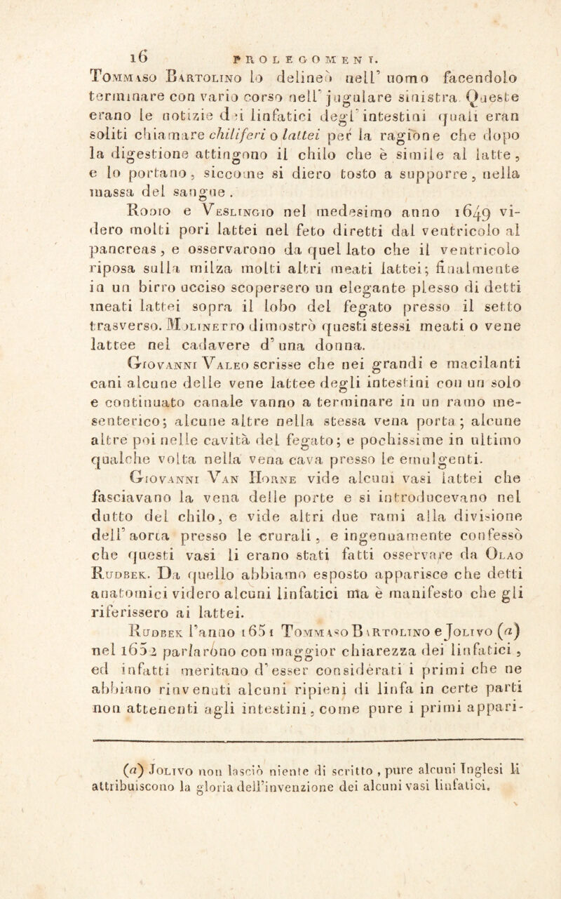 To mmiso Bartqlinq io deli neh nell’ uomo facendolo terminare con vario corso nell jugulare sinistra Queste erano le notizie dei linfatici degl intestini quali eran soliti chiamare chiliferi o lattei per la ragione che dopo la digestione attingono ii chilo che è simile al latte, e lo portano, siccome si diero tosto a supporre, nella massa dei sangue . Rodio e Veslingio nel medesimo anno 16^9 vi¬ dero molti pori lattei nel feto diretti dai ventricolo al pancreas, e osservarono da quei lato che il ventricolo riposa sulla miLza molti altri meati lattei; finalmente in un birro ucciso scopersero un elegante plesso di detti meati lattei sopra ii lobo del fegato presso il setto trasverso. Mjltnetto dimostrò questi stessi meati o vene lattee nel cadavere d’una donna. Giovanni Valeo scrisse che nei grandi e maculanti cani alcune delle vene lattee degli intestini con un solo e continuato canale vanno a terminare in un ramo me¬ senterico; alcune altre nella stessa vena porta; alcune altre poi nelle cavità del fegato; e pochissime in ultimo qualche volta nella vena cava presso le emulgenti. Giovanni Van Horne vide alcuni vasi lattei che fasciavano la vena delle porte e si introducevano nel dotto dei chilo, e vide altri due rami alla divisione dell’aorta presso le crurali, e ingenuamente confessò che questi vasi li erano stati fatti osservare da Olao Rudbek. Da quello abbiamo esposto apparisce che detti anatomici videro alcuni linfatici ma è manifesto che gli riferissero ai lattei. Rudbek f anno i65i Tomm4^0R\Rtoltno e Jolivo (ut) nel i65 > parlarono con maggior chiarezza dei linfatici , ed infatti meritano d’esser considèrati i primi che ne abbiano rinvenuti alcuni ripieni di linfa in certe parti non attenenti agli intestini, come pure i primi appari- (u) Joltvo non lasciò niente di scritto , pure alcuni Inglesi li attribuiscono la gloria dell’invenzione dei alcuni vasi linfatici.