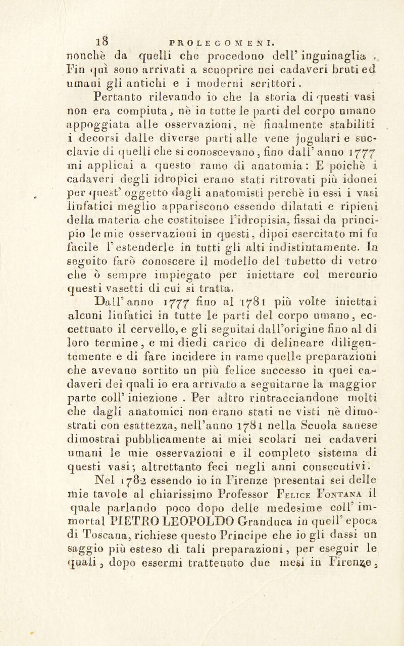 nonché da quelli che procedono dell’ inguinaglia . Fin qui sono arrivati a scnoprire nei cadaveri bruti ed umani gli antichi e i moderni scrittori. Pertanto rilevando io che la storia di questi vasi non era compiuta, nè in tutte le parti del corpo umano appoggiata alle osservazioni, uè finalmente stabiliti i decorsi dalle diverse parti alle vene jugulari e suc¬ clavie di quelli che si conoscevano , fino dall’ anno 1777 mi applicai a questo ramo di anatomia: E poiché i cadaveri degli idropici erano stati ritrovati più idonei per quest’ oggetto dagli anatomisti perchè in essi i vasi linfatici meglio appariscono essendo dilatati e ripieni della materia che costituisce l’idropisia, fissai da princi¬ pio le mie osservazioni in questi, dipoi esercitato mi fu facile Festenderle in tutti gli alti indistintamente. In seguito faro conoscere il modello del tubetto di vetro die ò sempre impiegato per iniettare col mercurio questi vasetti di cui si tratta. Dall'anno 1777 fino ai 1781 più volte iniettai alcuni linfatici in tutte le parti del corpo umano, ec¬ cettuato il cervello, e gli seguitai dall’origine fino al di loro termine 5 e mi diedi carico di delineare diligen¬ temente e di fare incidere in rame quelle preparazioni che avevano sortito un più felice successo in quei ca¬ daveri dei quali io era arrivato a seguitarne la maggior parte colf iniezione . Per altro rintracciandone molti che dagli anatomici non erano stali ne visti nè dimo¬ strati con esattezza, nell’anno 1781 nella Scuola sanese dimostrai pubblicamente ai miei scolari nei cadaveri umani le mie osservazioni e il completo sistema di questi vasi; altrettanto feci negli anni consecutivi. Nel 1782 essendo io in Firenze presentai sei delle mie tavole al chiarissimo Professor Felice Fontana il quale parlando poco dopo delle medesime coll im¬ mortai PIETRO LEOPOLDO Granduca in quell’epoca di Toscana, richiese questo Principe che io gli classi un saggio più esteso di tali preparazioni, per eseguir le quali 5 dopo essermi trattenuto due mesi in Firenze 3