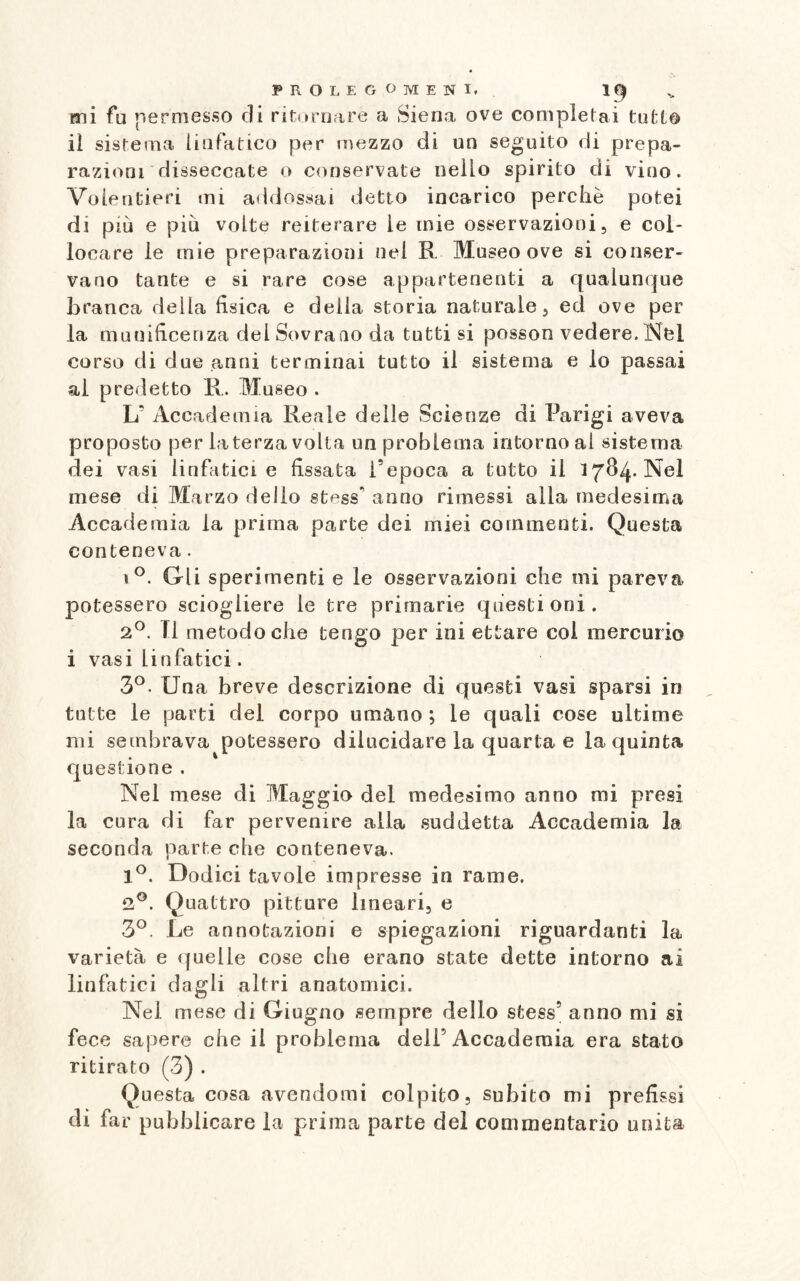 mi fu permesso di ritornare a Siena ove completai tutto il sistema linfatico per mezzo di un seguito di prepa¬ razioni disseccate o conservate nello spirito di vino. Volentieri mi addossai detto incarico perchè potei di più e più volte reiterare le mie osservazioni, e col¬ locare le mie preparazioni nel R Museo ove si conser¬ vano tante e si rare cose appartenenti a qualunque branca della fisica e delia storia naturale, ed ove per la munificenza del Sovrano da tutti si posson vedere.Nel corso di due anni terminai tutto il sistema e lo passai ai predetto R. Museo . Lf Accademia Reale delle Scienze di Parigi aveva proposto per la terza volta un problema intorno al sistema dei vasi linfatici e fissata l’epoca a tutto il 1784. Nel mese di Marzo dello st^ss* anno rimessi alla medesima Accademia la prima parte dei miei commenti. Questa conteneva. i°. Gli sperimenti e le osservazioni che mi pareva potessero sciogliere le tre primarie questioni. 2°. FI metodo che tengo per ini ettaro col mercurio i vasi linfatici. 3°. Una breve descrizione di questi vasi sparsi in tutte le parti del corpo umano ; le quali cose ultime mi sembrava potessero dilucidare la quarta e la quinta questione . Nel mese di Maggio del medesimo anno mi presi la cura di far pervenire alla suddetta Accademia la seconda parte che conteneva. 1°. Dodici tavole impresse in rame. 2°. Quattro pitture lineari, e 3°. Le annotazioni e spiegazioni riguardanti la varietà e quelle cose che erano state dette intorno ai linfatici dagli altri anatomici. Nel mese di Giugno sempre dello stess5 anno mi si fece sapere che il problema deli5 Accademia era stato ritirato (3) . Questa cosa avendomi colpito, subito mi prefissi di far pubblicare la prima parte del commentario unita