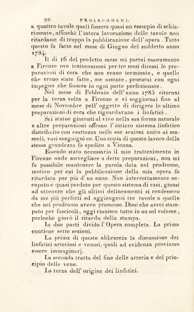 a quattro tavole quali fossero quasi un esempio di schia¬ rimento, affinchè l’intera lavorazione delle tavole non ritardasse di troppo la pubblicazione dell’opera . Tutto questo fu fatto nei mese di Giugno del suddetto anno 1784. il dì 16 del predetto mese mi portai nuovamente a Firenze ove trattenutomi per tre mesi diressi le pre¬ parazioni di cera che non erano terminate, e quelle che erano state fatte , me assente , procurai con ogni impegno che fossero in ogni parte perfezionate. Nel mese di Febbraio dell5anno 178.5 ritornai per la terza volta a Firenze e vi soggiornai fino al mese di Novembre peli5 oggetto di dirigere le ultime preparazioni di cera che riguardavano i linfatici. Sei statue giacenti al vivo nella sua forma naturale e altre preparazioni offrono l’intiero sistema linfatico distribuito con esattezza nelle sue sezioni unito ai mu¬ scoli, vasi sanguigni ec. Una copia di questo lavoro della stessa grandezza fu spedito a Vienna. Essendo stato necessario il mio trattenimento in Firenze onde sorvegliare a dette preparazioni, non mi fu possibile mantenere la parola data nel prodromo, motivo per cui la pubblicazione della mia opera fu ritardata per più d on anno. Non interrottamente oc¬ cupato e quasi perduto per questo sistema di vasi, giunsi ad ottenere che gli ultimi delineamenti si rendessero da me più perfetti ed aggiungessi tre tavole a quelle che nel prodromo avevo promesse. Dissi che avrei stam¬ pato per fascicoli, oggi riunisco tutto in un sol volume , perlochè giovò il ritardo della stampa¬ lo due parti divido f Opera completa. La prima contiene sette sezioni. La prima di queste abbraccia la discussione dei linfatici arteriosi e venosi, quali ad evidenza proviamo essere immaginar]. La seconda tratta del fine delle arteria e del prin¬ cipio delle vene. La terza dell’origine dei linfatici.