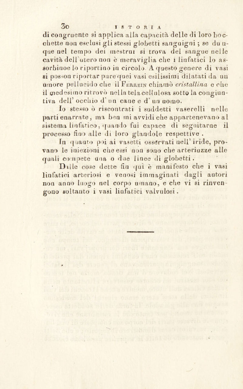di congruente si applica alia capacità delle di loro boc¬ chette non esclusi gii stessi globetti sanguigni ; se du n- que nel tempo dei mestrui si trova del sangue nelle cavità dell utero non è meraviglia che i linfatici lo as- sorbinoe lo riportino in circolo A questo genere di vasi si posmn r iportar pure quei vasi esilissimi dilatati da un timore pellucido che il Ferrein chiamò cristallina e che il medesimo ritrovò nella tela cellulosa sotto la congiun¬ tiva dell9 occhio di’ un cane e d un uomo. Io stesso ò riscontrati i suddetti vaserelli nelle parti enarrate , ma ben mi avvidi che appartenevano al sistema linfatico. quando fui capace di seguitarne il processo fino alle di loro glandolo respettive . In quanto poi ai vasetti osservati nell’iride, pro¬ vano le iniezioni che essi non sono che arteriuzze a Ile quali co'.ripete una o due linee di globetti. Dille cose dette fin qui è manifesto che i vasi linfatici arteriosi e venosi immaginati dagli autori non anno luogo nel corpo umano, e che vi si rinven¬ gono soltanto i vasi linfatici valvulosi.