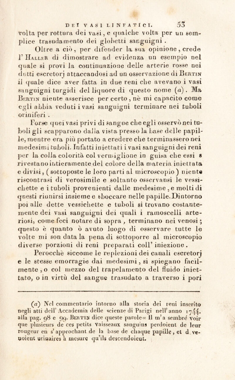 volta per rottura dei vasi , e qualche volta per un sem¬ plice trasudamento dei globetti sanguigni . Oltre a ciò, per difender la. sua opinione , crede F HalleR di dimostrare ad evidenza un esempio nel quale si provi la continuazione delle arterie rosse nei dutti escretorj attaccandosi ad un osservazione di Bertin il quale dice aver fatta in due reni che avevano i vasi sanguigni turgidi del liquore di questo nome (a). Ma Bertin niente asserisce per certo , nè mi capacito come egli abbia veduti i vasi sanguigni terminare nei tuboli oriniferi . Forse quei vasi privi di sangue che egli osservò nei tu¬ boli gli scapparono dalla vista presso la base delle papil¬ le, mentre era più portato a credere che terminassero nei medesimi tuboli. infatti iniettati i vasi sanguigni dei reni per la colia colorita col vermiglione in guisa che essi s rivestano intieramente del colore della materia iniettata e divisi, (sottoposte le loro parti al microscopio) niente riscontrasi di verosimile e soltanto osservansi le vessi- ehette e i tuboli provenienti dalle medesime , e molti di questi riunirsi insieme e sboccare nelle papille,Dintorno poi alle dette vessichette e tuboli si trovano costante- mente dei vasi sanguigni dei quali i ramoscelli arte¬ riosi, come feci notare di sopra , terminano nei venosi ; questo è quanto ò avuto luogo di osservare tutte le volte mi son data la pena di sottoporre al microscopio diverse porzioni di reni preparati coll’iniezione. Perocché siccome le replezioni dei canali escretorj e le stesse emorragie dai medesimi, si spiegano facil¬ mente ,o coi mezzo del trapelamene del fluido iniet¬ tato, o in virtù del sangue trasudato a traverso i pori (a) Nel commentario intorno alla storia dei reni inserito negli atti deir Accademia delle scienze di Parigi nell’anno 1744* alla pag. 98 e 99, Bertiis dice queste parole « Il m’a sembrò voir que plusieurs de ces petits vaisseaux sanguina perdoient de leur rougeur en s’ approchant de la base de chaque papille, et d ve- noieut urmaires à mesate qu’ils descendoieot.