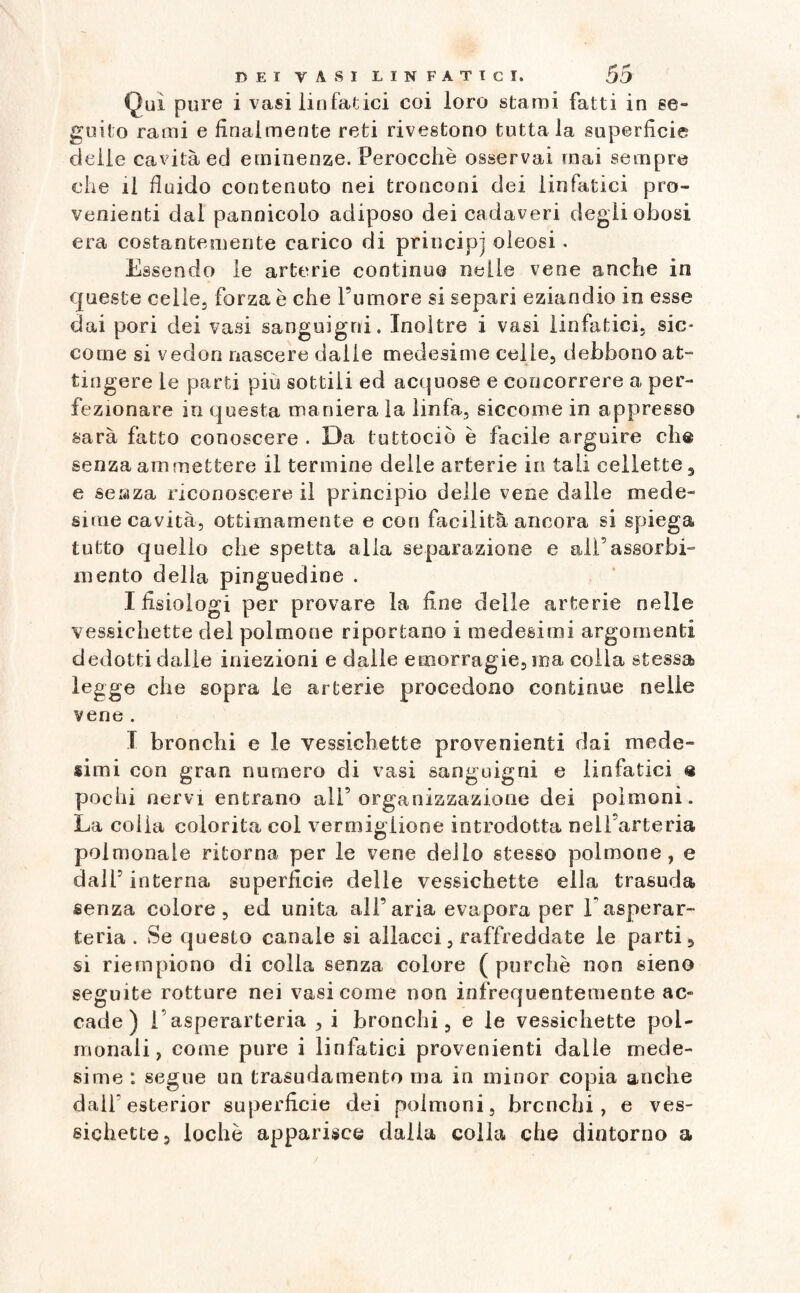 Qui pure i vasi linfatici coi loro stami fatti in se¬ guito rami e finalmente reti rivestono tuttala superficie delle cavità ed eminenze. Perocché osservai mai sempre che il fluido contenuto nei tronconi dei linfatici pro¬ venienti dal pannicolo adiposo dei cadaveri degli obosi era costantemente carico di principi oleosi . Essendo le arterie continuo nelle vene anche in queste celie} forza è che l’umore si separi eziandio io esse dai pori dei vasi sanguigni. Inoltre i vasi linfatici, sic¬ come si vedon nascere dalie medesime celie, debbono at¬ tingere le parti piu sottili ed acquose e concorrere a per¬ fezionare in questa maniera la linfa, siccome in appresso sarà fatto conoscere . Da tuttociò è facile arguire eh® senza ammettere il termine delle arterie in tali cellette 3 e se a za riconoscere il principio delle vene dalle mede¬ sime cavità, ottimamente e con facilità ancora si spiega tutto quello che spetta alla separazione e all’assorbi¬ mento delia pinguedine . I fisiologi per provare la fine delle arterie nelle vessichette del polmone riportano i medesimi argomenti dedotti dalie iniezioni e dalle emorragie, ma colla stessa legge che sopra le arterie procedono continue nelle vene . I bronchi e le vessichette provenienti dai mede¬ simi con gran numero di vasi sanguigni e linfatici ® pochi nervi entrano all’organizzazione dei polmoni. La colla colorita col vermiglione introdotta nell’arteria polmonale ritorna per le vene dello stesso polmone, e dall’ interna superfìcie delle vessichette ella trasuda senza colore, ed unita all’aria evapora per Easperar- teria . Se questo canale si allacci, raffreddate le parti, si riempiono di colla senza colore ( purché non sieno seguite rotture nei vasi come non infrequentemente ac¬ cade) l’asperarteria , i bronchi, e le vessichette pol- monali, come pure i linfatici provenienti dalle mede¬ sime : segue un trasudamento ma in minor copia anche dalfesterior superfìcie dei polmoni, bronchi, e ves¬ sichette, lochè apparisce dalla colla che dintorno a