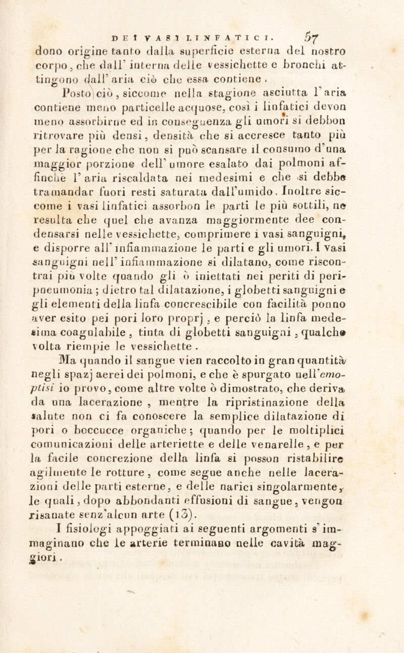 clono origine tanfo dalla superficie esterna del nostro corpo, che dall* interna delie vessichette e bronchi at¬ tingono dal! aria ciò che essa, contiene. Posto ciò, siccome nella stagione asciutta Paria contiene meno particelle acquose, così i linfatici devon meno assorbirne ed in conseguenza gli umori si debbon ritrovare più densi, densità che si accresce tanto più per la ragione che non si può scansare il consumo d una maggior porzione dell’ umore esalato dai polmoni af¬ finchè r aria riscaldala nei medesimi e che .si debbe tramandar fuori resti saturata dall’umido. Inoltre sic¬ come i vasi linfatici assorbon le parti le più sottili, ne resulta che quel che avanza maggiormente dee con¬ densarsi nelle vessichette, comprimere i vasi sanguigni, e disporre all; infiammazione le parti e gli umori. I vasi sanguigni nell’infiammazione si dilatano, come riscon¬ trai piu volte quando gli ò iniettati nei periti di peri- pneumonia; dietro tal dilatazione, i globetti sanguigni e gli elementi della linfa concrescibile con facilità ponno aver esito pei pori loro proprj , e perciò la linfa mede¬ sima coagulabile , tinta di globetti sanguigni , qualch® volta riempie le vessichette . Ma quando il sangue vien raccolto in gran quantità* negli spazj aereidei polmoni, e che è spurgato nell emo- ptisi io provo, come altre volte ò dimostrato, che deriva da una lacerazione , mentre la ripristinazione della salute non ci fa conoscere la semplice dilatazione di pori o boccucce organiche ; quando per le moltiplici comunicazioni delle arteriette e delie venarelie , e per la facile concrezione della linfa si posson ristabilire agilmente le rotture , come segue anche nelle lacera¬ zioni delle parti esterne, e delle narici singolarmente, le quali, dopo abbondanti effusioni di sangue, vengora risanate senz’alcun arte (i3). I fisiologi appoggiati ai seguenti argomenti s’im¬ maginano che le arterie terminano nelle cavità mag¬ giori .