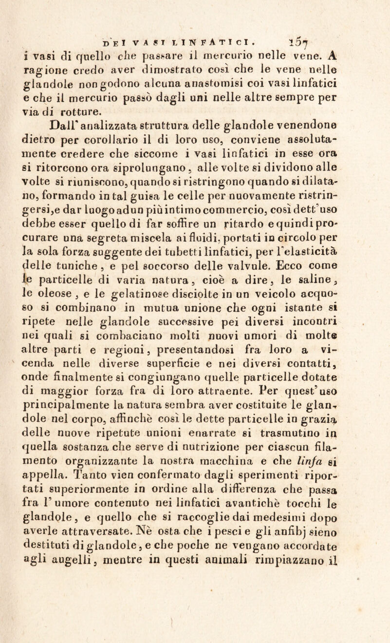 ragione credo aver dimostrato così che le vene nelle glandolo non godono alcuna anastomisi coi vasi linfatici e che il mercurio passò dagli uni nelle altre sempre per via di rotture. Dall'analizzata struttura delle glandole venendone dietro per corollario il di loro uso, conviene assoluta¬ mente credere che siccome i vasi linfatici in esse ora si ritorcono ora siprolungano, alle volte si dividono alle volte si riuniscono, quando si ristringono quando si dilata¬ no, formando in tal guisa le celle per nuovamente ristrin¬ gersi^ dar luogoadun più intimo commercio, cosìdett’uso debbe esser quello di far soffire un ritardo e quindi pro¬ curare una segreta miscela ai fluidi, portati in circolo per la sola forza suggente dei tubetti linfatici, per l'elasticità delle tuniche , e pel soccorso delle valvule. Ecco come le particelle di varia natura, cioè a dire, le saline, le oleose , e le gelatinose disciolte in un veicolo acquo¬ so si combinano in mutua unione che ogni istante si ripete nelle glandole successive pei diversi incontri nei quali si combaciano molti nuovi umori di molte altre parti e regioni, presentandosi fra loro a vi¬ cenda nelle diverse superficie e nei diversi contatti, onde finalmente si congiurjgano quelle particelle dotate di maggior forza fra di loro attraente. Per quest’uso principalmente la natura sembra aver costituite le glan-r dole nel corpo, affinchè così le dette particelle in grazia delle nuove ripetute unioni enarrate si trasmutino in quella sostanza che serve di nutrizione per ciascun fila¬ mento organizzante la nostra macchina e che linfa si appella. Tanto vìen confermato dagli sperimenti ripor¬ tati superiormente in ordine alla differenza che passa fra l’umore contenuto nei linfatici avantichè tocchi le glandole, e quello che si raccoglie dai medesimi dopo averle attraversate. Nè osta che i pesci e gli anfibj sieno destituti di glandole, e che poche ne vengano accordate agli augelli, mentre in questi animali rimpiazzano il