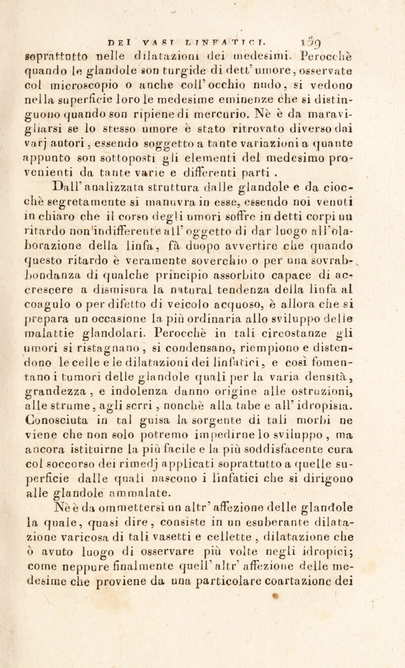 soprattutto nelle dilatazioni dei medesimi. Perocché quando le piandole son turgide di dett’umore, osservate col microscopio o anche coll’occhio nudo, si vedono nella superfìcie loro le medesime eminenze che si distin¬ guono quando son ripiene di mercurio. Nè è da maravi¬ gliarsi se lo stesso umore è stato ritrovato diverso dai varj autori, essendo soggetto a tante variazioni a quante appunto son sottoposti gli elementi del medesimo pro¬ venienti da tante vane e differenti parti . Dall’analizzata struttura dalle glandolo e da cioc¬ che segretamente si manovra in esse, essendo noi venuti in chiaro che il corso degli umori soffre in detti corpi un ritardo non indifferente all’oggetto di dar luogo aìfola- borazione della linfa, fà duopo avvertire che quando questo ritardo è veramente soverchio o per una sovrab-x bondanza di qualche principio assorbito capace di ac¬ crescere a dismisura la naturai tendenza della linfa al coagulo o per difetto di veicolo acquoso, è allora che si prepara un occasione la piu ordinaria allo sviluppo delie malattie glandoiari. Perocché in tali circostanze gli umori si ristagnano, si condensano, riempiono e disten¬ dono le celle e le dilatazioni dei linfatici, e così fomen¬ tano i tumori delle glandole quali per la varia densità, grandezza , e indolenza danno origine alle ostruzioni, alle strume, agli serri , nonché alla tabe e all’ idropisia. Conosciuta in tal guisa la sorgente di tali morbi ne viene che non solo potremo impedirne lo sviluppo, ma ancora istituirne la più facile e la più soddisfacente cura col soccorso dei rimedj applicati soprattutto a quelle su¬ perfìcie dalle quali nascono i linfatici che si dirigono alle glandole ammalate. Nè è da ommettersi un altr’ affezione delle glandole la quale, quasi dire, consiste in un esuberante dilata¬ zione varicosa di tali vasetti e cellette , dilatazione che ò avuto luogo di osservare più volte negli idropici; come neppure finalmente quell’aJtr’affezione delle me¬ desime che proviene da una particolare coartazione dei