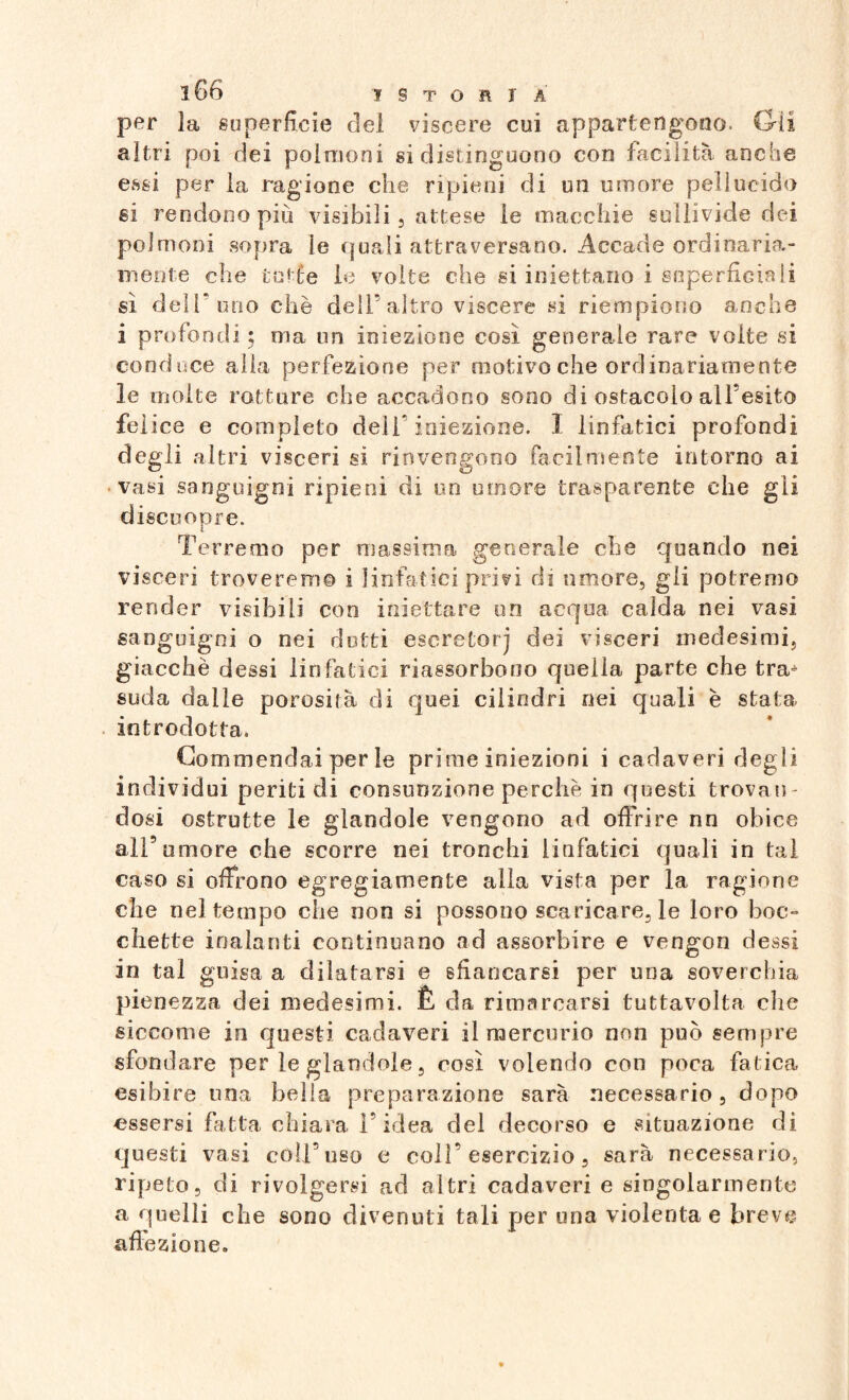 per la superficie del viscere cui appartengono. Gii altri poi dei polmoni si distinguono con facilità anche essi per la ragione che ripieni di un umore pellucido si rendono più visibili, attese le macchie sullivide dei polmoni sopra le quali attraversano. Accade ordinaria¬ mente che tutte le volte che si iniettano i superficiali sì dell'uno chè dell’altro viscere si riempiono anche i profondi; ma un iniezione così generale rare volte si conduce alla perfezione per motivo che ordinariamente le molte rotture che accadono sono di ostacolo alfesito felice e completo dell’iniezione. I linfatici profondi degli altri visceri si rinvengono facilmente intorno ai ■vasi sanguigni ripieni di un umore trasparente che gii discuoiare. i Terremo per massima generale che quando nei visceri troveremo i linfatici privi di umore, gli potremo render visibili con iniettare un acqua calda nei vasi sanguigni o nei dotti escretorj dei visceri medesimi, giacché dessi linfatici riassorbo no quella parte che tra^ suda dalle porosità di quei cilindri nei quali è stata introdotta. Commendai per le prime iniezioni i cadaveri degli individui periti di consunzione perché in questi trovan¬ dosi ostrutte le glandole vengono ad offrire nn obice all5umore che scorre nei tronchi linfatici quali in tal caso si offrono egregiamente alla vista per la ragione che nel tempo che non si possono scaricare, le loro boc¬ chette inalanti continuano ad assorbire e vengon dessi in tal guisa a dilatarsi e sfiancarsi per una soverchia pienezza dei medesimi. È da rimarcarsi tuttavolta che siccome in questi cadaveri il mercurio non può sempre sfondare per le glandole, così volendo con poca fatica esibire ima bella preparazione sarà necessario , dopo essersi fatta chiara l’idea del decorso e situazione di questi vasi coll’uso e colf esercizio, sarà necessario, ripeto, di rivolgersi ad altri cadaveri e singolarmente a quelli che sono divenuti tali per una violentae breve affezione.