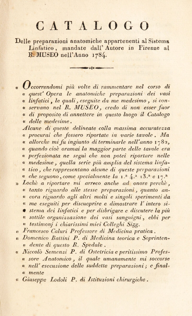 CATALOGO Delle preparazioni anatomiche appartenenti al Sistema Linfatico, mandate dall5 Autore in Firenze al IL MUSEO nell’Anno 1784. « 0Scorrendomi più volte di rammentare nel corso di e quest* Opera le anatomiche preparazioni dei vasi « linfatici f le quali, eseguite da me medesimo , si con¬ ti servano nel R. MUSEO, credo di non esser fuor « di proposito di annettere in questo luogo il Catalogo « delle medesime. Alcune di queste delineate colla massima accuratezza « procurai che fossero ripoitale in varie tavole , Ma « allorché mi fu ingiunto di terminarle nell* anno 1782, « quando cioè oramai la maggior parte delle tavole era « perfezionata ne seguì che non potei riportare nelle « medesime, quella serie più amplia del sistema linfa- « ti co, che rappresentano alcune di queste preparazioni « che seguono, come specialmente la 1 .a 4-a i3.a e 17 .a » Loche a riportare mi arreco anche ad onore perchè, e latito riguardo alle stesse preparazioni, quanto an- « cor a riguardo agli altri molti e singoli sperimenti da « me eseguiti per discuoprire e dimostrare V intero si- • sterna dei linfatici e per disbrigare e discutere la più « sottile organizzazione dei vasi sanguigni 5 ebbi per « testimonj i chiarissimi miei Colleglli Sigg. <( Francesco Calmi Professore di Medicina pratica . « Domenico Bauini P. di Medicina teorica e Soprinten- « dente di questo R. Spedale . « Niccolò Semenzi P. di Ostetricia e peritissimo Profes¬ ti sore Anatomico, il quale umanamente mi soccorse « nelV esecuzione delle suddette preparazioni ; e final- « mente « Giuseppe Lodoli P. di Istituzioni chirurgiche .