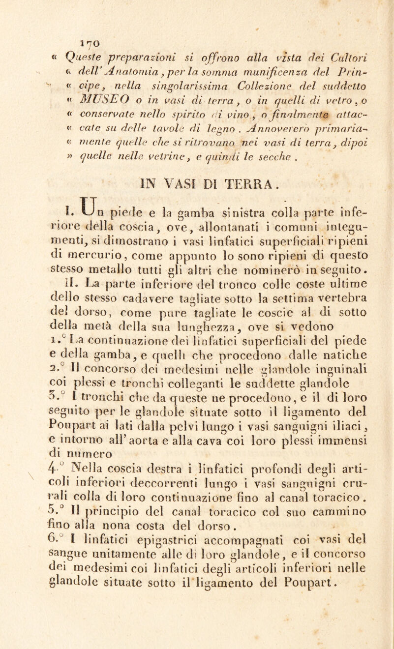 ino J ec Que ste preparazioni si offrono alla vista dei Cultori « dell’ Anatomia , per la somma munificenza del Prin- « ape, nella singolarissima Collezione del suddetto « MUSEO o in vasi di terra , o in quelli di vetro, o « conservate nello spirito ( i vino , o finalmente attac- « ente su delle tavole di legno . Annovererò primaria-*■ mente quelle che si ritrovano nei vasi dì terra ? dipoi » quelle nelle vetrine , e quindi le secche . IN VASI DI TERRA. L Un piede e la gamba sinistra colla parte infe¬ riore della coscia, ove, allontanati i comuni integu¬ menti, si dimostrano i vasi linfatici superficiali ripieni di mercurio, come appunto lo sono ripieni di questo stesso metallo tutti gli altri che nominerò inseguito. IL La parte inferiore del tronco colle coste ultime dello stesso cadavere tagliate sotto la settima vertebra del dorso, come pure tagliate le coscie al di sotto della metà della sua lunghezza, ove si vedono lALa continuazione dei linfatici superficiali del piede e della gambale quelli che procedono dalle natiche 2.c 11 concorso dei medesimi nelle piandole inguinali • i • 1 r ^ coi plessi e tronchi colleganti le suddette glandole l tronchi che da queste uè procedono, e il di loro seguito per le glandole situate sotto ii ligamento del Poupart ai lati dalla pelvi lungo i vasi sanguigni iliaci, e intorno all’aorta e alla cava coi loro plessi immensi di numero 4° Nella coscia destra i linfatici profondi degli arti¬ coli inferiori deccorrenti lungo i vasi sanguigni cru¬ rali colla di loro continuazione fino ai canal toracico. 5.° 11 principio del canal toracico col suo cammino fino alla nona costa del dorso. ()C I linfatici epigastrici accompagnati coi vasi del sangue unitamente alle di loro glandole, e i! concorso dei medesimi coi linfatici degli articoli inferiori nelle glandole situate sotto il ligamento del Poupart.