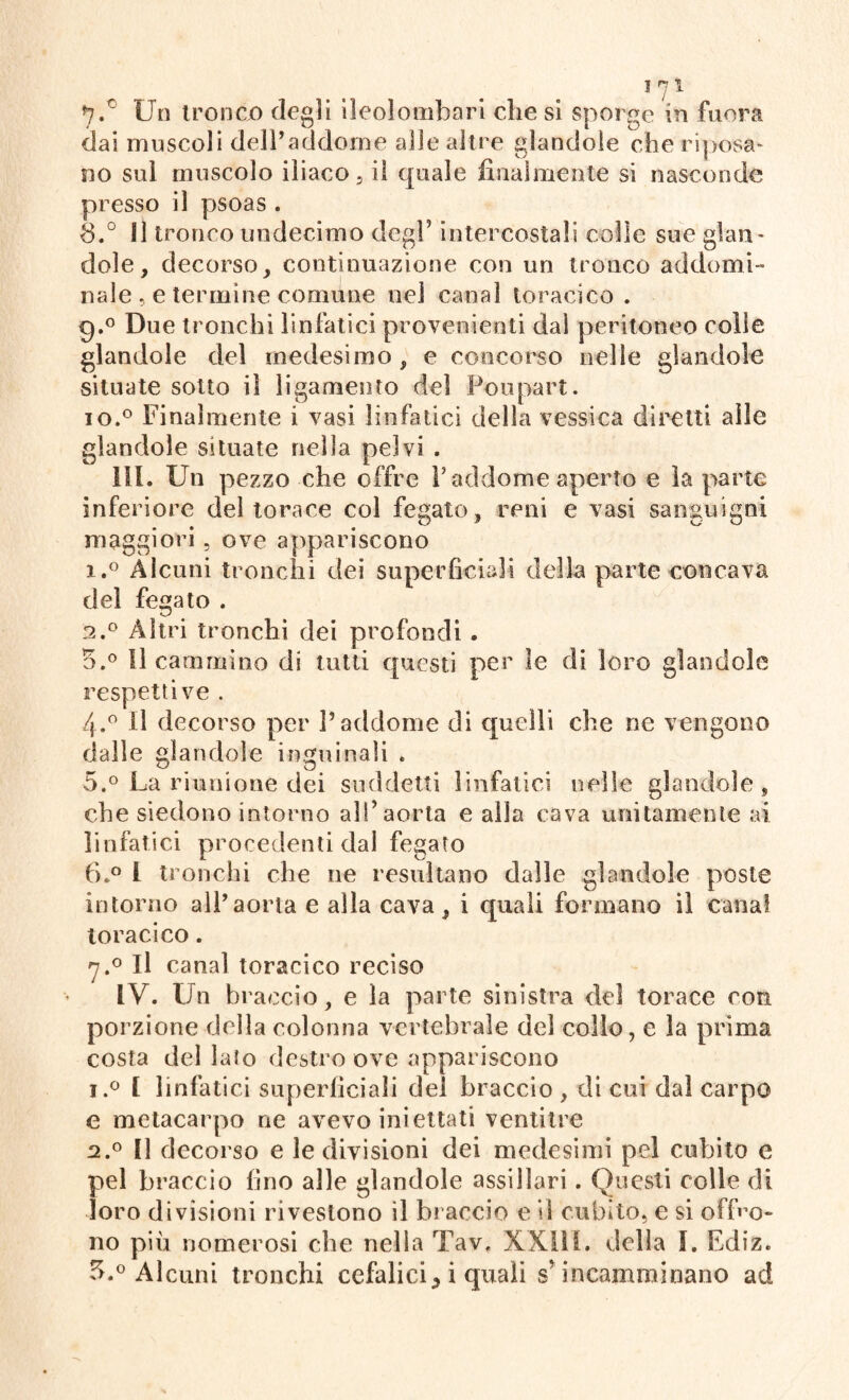 7. c Un tronco degli ileolombari diesi sporge in fuor a dai muscoli dell’addome alle altre glandole che riposa¬ no sul muscolo iliaco, il quale finalmente si nasconde presso il psoas . 8. ° Il tronco undecimo degl5 intercostali colle sue glan¬ dole, decorso, continuazione con un tronco addomi¬ nale .. e termine comune nel canal toracico . g,° Due tronchi linfatici provenienti dal peritoneo colie glandole del medesimo, e concorso nelle glandole situate sotto il ligamento dei Poupart. io.° Finalmente i vasi linfatici della vessica diretti alle glandole situate nella pelvi . III. Un pezzo che offre l’addome aperto e la parte inferiore del torace col fegato, reni e vasi sanguigni maggiori , ove appariscono 1. ° Alcuni tronchi dei superficiali della parte concava del fegato . 2. ° Altri tronchi dei profondi . o.° 11 cammino di tutti questi per le di loro glandolo respetti ve . 4. ° Il decorso per l’addome di quelli che ne vengono dalle glandole inguinali . 5. ° La riunione dei suddetti linfatici nelle glandole, che siedono intorno all’aorta e alla cava unitamente ai linfatici procedenti dal fegato 6. ° 1 tronchi che ne resultano dalle glandole poste intorno all’aorta e alla cava, i quali formano il canal toracico. 7.0 Il canal toracico reciso IV. Un braccio, e la parte sinistra del torace con porzione della colonna vertebrale del collo, e la prima costa del lato destro ove appariscono i.° 1 linfatici superficiali dei braccio , di cui dal carpo e metacarpo ne avevo iniettati ventitré 2.0 Il decorso e le divisioni dei medesimi pel cubito e pel braccio fino alle glandole assillaci. Questi colle di loro divisioni rivestono il braccio e il cubito, e si offro¬ no più nomerosi che nella Tav. XXIII. delia I. Ediz. 3. ° Alcuni tronchi cefalici * i quali s’incamminano ad