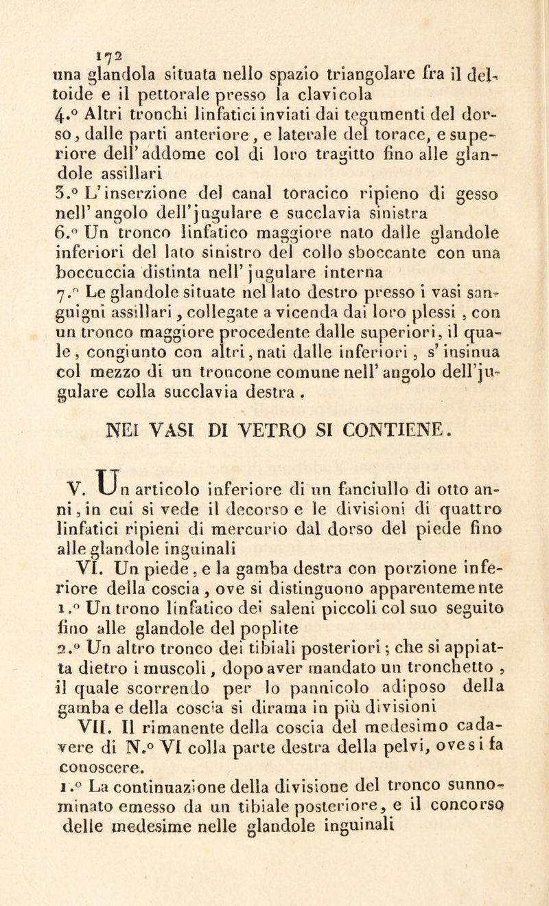 l]2 ima glandola situata nello spazio triangolare fra il deb Ioide e il pettorale presso la clavicola 4.0 Altri tronchi linfatici inviati dai tegumenti del dor¬ so, dalle parti anteriore, e laterale del torace, e supe¬ riore dell’ addome col di loro tragitto fino alle glan- dole assillaci 5. ° L’inserzione del canal toracico ripieno di gesso nell’angolo dell’jugulare e succlavia sinistra 6. ° Un tronco linfatico maggiore nato dalle glandole inferiori del lato sinistro del collo sboccante con una boccuccia distinta nell’jugulare interna 7.0 Le glandole situate nel lato destro presso i vasi san¬ guigni assillari, collegate a vicenda dai loro plessi , con un tronco maggiore procedente dalle superiori, il qua¬ le , congiunto con altri, nati dalle inferiori , s’insinua col mezzo di un troncone comune nell’angolo dell’]li¬ gulare colla succlavia destra . NEI VASI DI VETRO SI CONTIENE. V. Un articolo inferiore di un fanciullo di otto an¬ ni, in cui si vede il decorso e le divisioni di quattro linfatici ripieni di mercurio dal dorso del piede fino alle glandole inguinali VI. Un piede , e la gamba destra con porzione infe¬ riore della coscia , ove si distinguono apparentemente i.° Un trono linfatico dei saleni piccoli col suo seguito fino alle glandole del poplite 2.0 Un altro tronco del tibiali posteriori ; che si appiat¬ ta dietro i muscoli, dopo aver mandato un tronchetto , il quale scorrendo per lo pannicolo adiposo della gamba e della coscia si dirama in più divisioni VII. Il rimanente della coscia del medesimo cada¬ vere di N*° VI colla parte destra della pelvi, ove si fa conoscere. i.° La continuazione della divisione del tronco sunno¬ minato emesso da un tibiale posteriore, e il concorso delle medesime nelle glandole inguinali