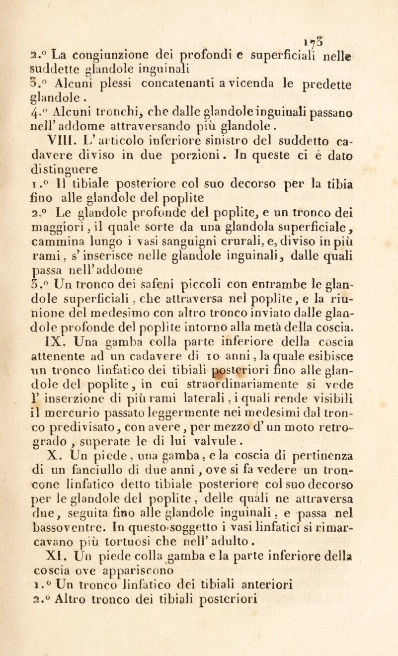 2.° La congiunzione dei profondi e superficiali nelle suddette glandole inguinali 5.° Alcuni plessi concatenanti a vicenda le predette glandole . 4-° Alcuni tronchi* che dalle glandole inguinali passano nell’ addome attraversando più glandole . VILI. L’ articolo inferiore sinistro del suddetto ca¬ davere diviso in due porzioni, in queste ci è dato distinguere 1, ° 11 tibiale posteriore col suo decorso per la tibia fino alle glandole del poplite 2. ° Le glandole profonde del poplite* e un tronco dei maggiori, il quale sorte da una glandola superficiale, cammina lungo i vasi sanguigni crurali, e, diviso in più rami, s’inserisce nelle glandole inguinali, dalle quali passa nell’addome 5.° Un tronco dei safeni piccoli con entrambe le glan¬ dole superficiali, che attraversa nel poplite* e la riu¬ nione del medesimo con altro tronco inviato dalle glan¬ dolo profonde del poplite intorno alla metà della coscia. IX. Una gamba colla parte inferiore della coscia attenente ad un cadavere di io anni, la quale esibisce un tronco linfatico dei tibiali posteriori fino alle glan¬ dole del poplite, in cui straordinariamente si vede 1’ inserzione di più rami laterali, i quali rende visibili il mercurio passato leggermente nei medesimi dal tron¬ co predivisato* con avere, per mezzo d’ un moto retro¬ grado , superate le di lui valvole . X. Un piede , una gamba, e la coscia di pertinenza di un fanciullo di due anni * ove si fa vedere un tron-* cone linfatico detto tibiale posterior^ col suo decorso per le glandole del poplite, delle quali ne attraversa due* seguita fino alle glandole inguinali, e passa nel bassoventre. In questo soggetto i vasi linfatici si rimar¬ cavano più tortuosi che nell7 adulto . XI. Un piede colla gamba e la parte inferiore della coscia ove appariscono 1. °Un tronco linfatico dei tibiali anteriori 2. ° Altro tronco dei tibiali posteriori