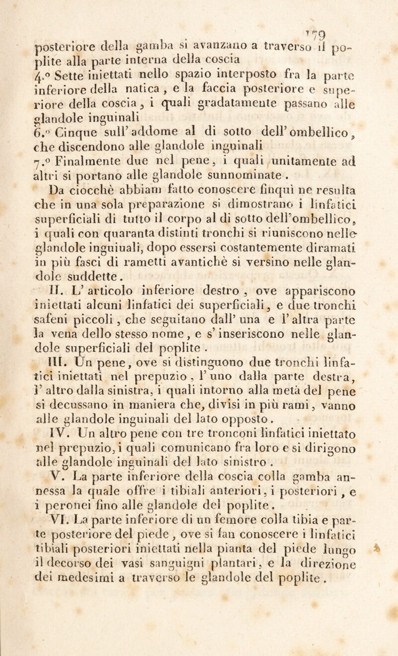 posteriore della gamba si avanzano a traverso il po¬ plite alla parte interna della coscia 4.0 Sette iniettati nello spazio interposto fra la parte inferiore della natica, eia faccia posteriore e supe¬ riore della coscia ^ i quali gradatamente passano alle glandole inguinali 6.° Cinque sull’addome al di sotto dell’ ombellico, che discendono alle glandole inguinali 7.0 Finalmente due nel pene, i quali unitamente ad altri si portano alle glandole sunnominate . Da ciocché abbiati! fatto conoscere finquì ne resulta che in una sola preparazione s> dimostrano i linfatici superficiali di tutto il corpo al di sotto delfombellica, i quali con quaranta distinti tronchi si riuniscono nelle glandole inguinali, dopo essersi costantemente diramati in piu fasci di rametti avantichè si versino nelle glan¬ dole suddette. II. L’ articolo inferiore destro , ove appariscono iniettati alcuni linfatici dei superficiali3 e due tronchi safeni piccoli, che seguitano dall’una e l’altra parte la vena dello stesso nome, e s’inseriscono nelle glan¬ dole superficiali del popìite . Ili. Un pene, ove si distinguono due tronchi linfa¬ tici iniettati nel prepuzio, l’uno dalla parte destra, ] altro dalla sinistra, i quali intorno alla metà del pene si decussano in maniera che, divisi in più rami, vanno alle glandole inguinali del lato opposto. IV. Un altro pene con tre tronconi linfatici iniettato nel prepuzio, i quali comunicano fra loro e si dirigono alle glandole inguinali del lato sinistro . V. La parte inferiore della coscia colla gamba an¬ nessa la quale offre i tibiali anteriori, i posteriori, e i peronei fino alle glandole del poplite. VI. La parte inferiore di un femore colla tibia e par¬ te posteriore del piede , ove si fan conoscere i linfatici tibiali posteriori iniettati nella pianta del piede lungo il decorso dei vasi sanguigni plantari, e la direzione dei medesimi a traverso le glandole del poplite.