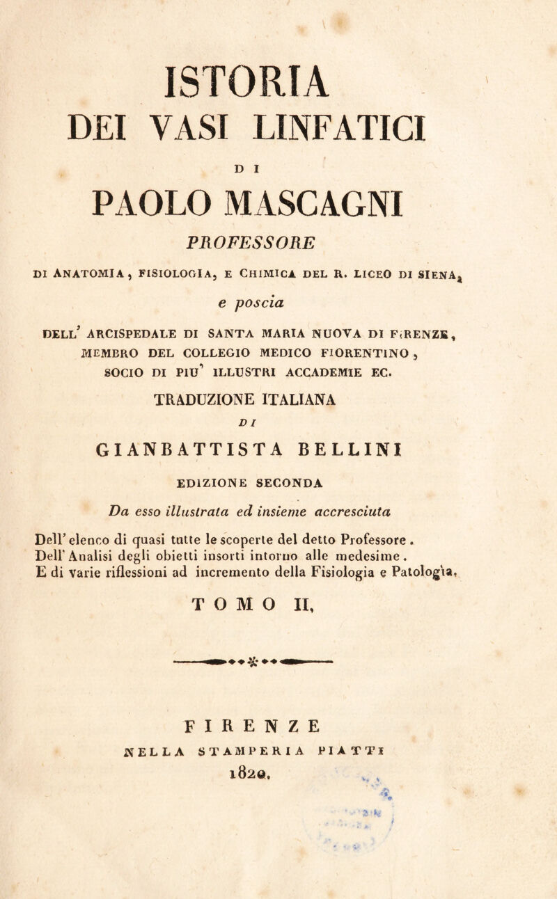 ISTORIA DEI VASI LINFATICI D I PAOLO MASCAGNI PROFESSORE di Anatomia, fisiologia, e Chimica del r. liceo di Siena* e poscia DELL* ARCISPEDALE DI SANTA MARIA NUOVA DI F<RENZE, MEMBRO DEL COLLEGIO MEDICO FIORENTINO , SOCIO DI PIU** ILLUSTRI ACCADEMIE EC. TRADUZIONE ITALIANA D I Gl ANBATTISTA BELLINI EDIZIONE SECONDA Da esso illustrata ed insieme accresciuta Dell’elenco di quasi tutte le scoperte del detto Professore . Dell'Analisi degli obietti insorti intorno alle medesime. E di varie riflessioni ad incremento della Fisiologia e Patologia, TOMO II, ■k FIRENZE NELLA STAMPERIA PIATTI l820.