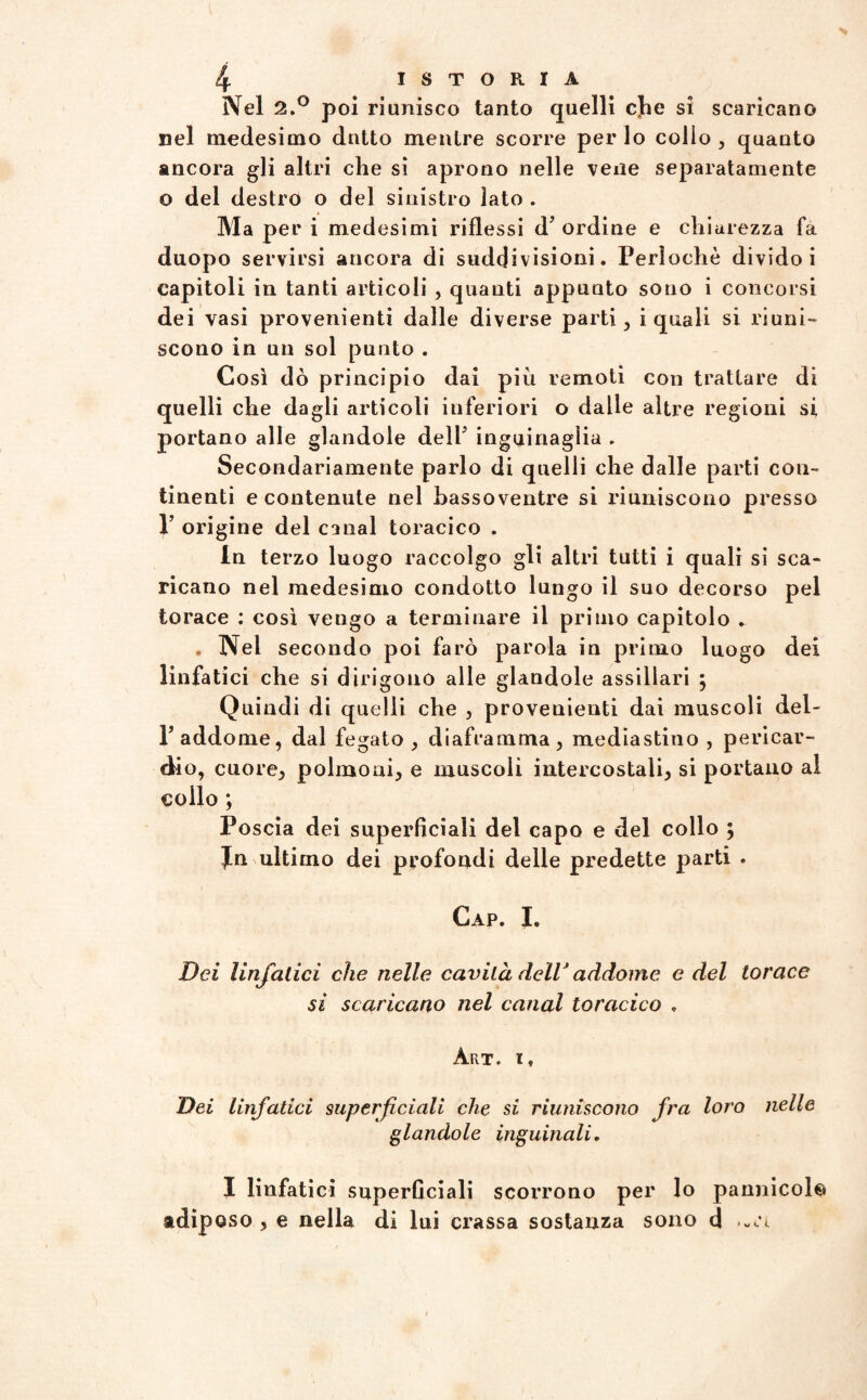 Nel 2.° poi riunisco tanto quelli c]he si scaricano nel medesimo dotto mentre scorre per lo collo , quanto ancora gli altri che si aprono nelle vene separatamente o del destro o del sinistro lato . Ma per i medesimi riflessi d’ ordine e chiarezza fa duopo servirsi ancora di suddivisioni. Perìochè divido i capitoli in tanti articoli , quanti appunto sono i concorsi dei vasi provenienti dalle diverse partii i quali si riuni-* scono in un sol punto . Così dò principio dai più remoti con trattare di quelli che dagli articoli inferiori o dalle altre regioni si portano alle glandole delP inguinaglia . Secondariamente parlo di quelli che dalle parti con¬ tinenti e contenute nel hassoventre si riuniscono presso 1’ origine del canal toracico . In terzo luogo raccolgo gli altri tutti i quali si sca¬ ricano nel medesimo condotto lungo il suo decorso pel torace : così vengo a terminare il primo capitolo . . Nel secondo poi farò parola in primo luogo dei linfatici che si dirigono alle glandole assiilari ; Quindi di quelli che , provenienti dai muscoli del- r addome, dal fegato , diaframma, mediastino , pericar¬ dio, cuore, polmoni, e muscoli intercostali, si portano al collo ; Poscia dei superficiali del capo e del collo ; Jn ultimo dei profondi delle predette parti . Gap. I. Dei linfatici che nelle cavità dell* addome e del torace si scaricano nel canal toracico , Art. i, Dei linfatici superficiali che si riuniscono fra loro nelle glandole inguinali. I linfatici superficiali scorrono per lo pannieoi© adiposo , e nella di lui crassa sostanza sono d .«ri