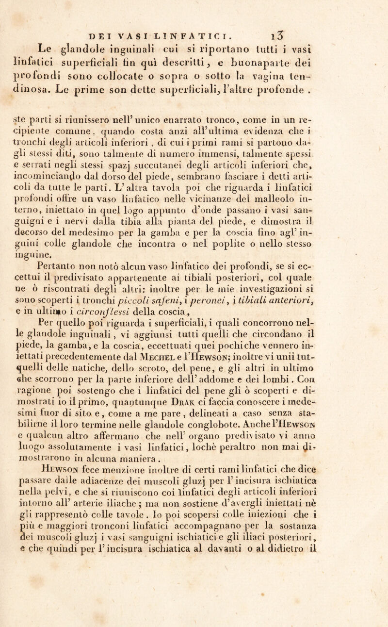 Le glandole inguinali cui si riportano lutti i vasi linfatici superficiali fin qui descritti} e buonaparte dei profondi sono collocate o sopra o sotto la vagina len¬ dinosa. Le prime son dette superficiali^ l'altre profonde . ste parti si riunissero nell’unico enarrato tronco, come in un re¬ cipiente comune, quando costa anzi all’ultima evidenza che i tronchi degli articoli inferiori , di cui i primi rami si partono da¬ gli stessi diti, sono talmente di numero immensi, talmente spessi e serrati negli stessi spazj succutanei degli articoli inferiori clic, incominciando dal dorso del piede, sembrano fasciare i detti arti¬ coli da tutte le parti. L’altra tavola poi che riguarda i linfatici profondi offre un vaso linfatico nelle vicinanze del malleolo in¬ terno, iniettato in quel logo appunto d’onde passano i vasi san¬ guigni e i nervi dalla tibia alia pianta del piede, e dimostra il decorso del medesimo per la gamba e per la coscia fino agl’ in¬ guini colle glandole che incontra o nel poplite o nello stesso inguine. Pertanto non notò alcun vaso linfatico dei profondi, se si ec¬ cettui il predivisato appartenente ai tibiali posteriori, col quale ne ò riscontrati degli altri: inoltre per le mie investigazioni si sono scoperti i tronchi piccoli sajeni, i peronei, i tibiali anteriori, e in ultimo i circonflessi della coscia, Per quello poi riguarda i superficiali, i quali concorrono nel¬ le glandole inguinali, vi aggiunsi tutti quelli che circondano il piede, la gamba, e la coscia, eccettuati quei pochi che vennero in¬ iettati precedentemente dal Mechel e I’Hewson; inoltre vi unii tut- quelli delle natiche, dello scroto, del pene, e gli altri in ultimo «he scorrono per la parte inferiore dell’addome e dei lombi. Con ragione poi sostengo che i linfatici del pene gli ò scoperti e di¬ mostrati io il primo, quantunque DrAk ci faccia conoscere i mede¬ simi fuor di sito e, come a me pare , delineati a caso senza sta- bil irne il loro termine nelle glandole conglobote. Anche I’Hewson e qualcun altro affermano che nell’ organo predh isato vi anno luogo assolutamente i vasi linfatici, lochc peraltro non mai di¬ mostrarono in alcuna maniera. Hewson fece menzione inoltre di certi rami linfatici che dice passare dalle adiacenze dei muscoli gluzj per 1’incisura ischiatica nella pelvi, e che si riuniscono coi linfatici degli articoli inferiori intorno all’ arterie iliache; ma non sostiene d’avergli iniettati nè gli rappresentò colle tavole. Io poi scopersi colle iniezioni che i più e maggiori tronconi linfatici accompagnano per la sostanza dei muscoli gluzj i vasi sanguigni ischiatici e gli iliaci posteriori, e che quindi per 1’incisura ischiatica al davanti o al didietro il