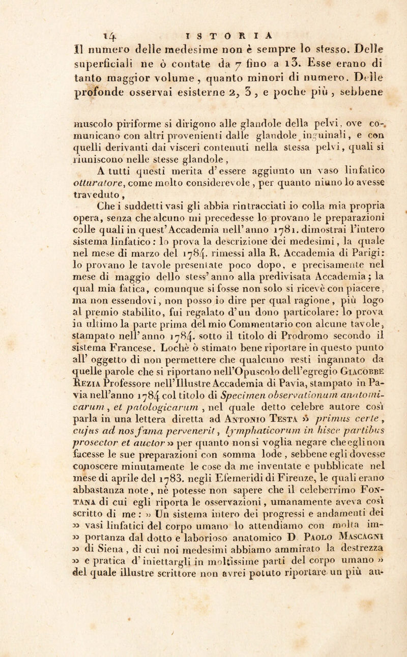 Il numero delle medesime non è sempre lo stesso. Delle superficiali ne ò contate da 7 fino a i3. Esse erano di tanto maggior volume, quanto minori di numero. Delle profonde osservai esisterne 2> 3 3 e poche piu , sebbene muscolo piriforme si dirigono alle glandolo della pelvi, ove co¬ municano con altri provenienti dalle glandolo inguinali, e con quelli derivanti dai visceri contenuti nella stessa pelvi, quali si riuniscono nelle stesse glandole , A tutti questi merita d’essere aggiunto un vaso linfatico otturatore, come molto considerevole , per quanto ninno lo avesse traveduto, Che i suddetti vasi gli abbia rintracciati io colla mia propria opera, senza che alcuno mi precedesse lo provano le preparazioni colle quali in quest’Accademia nell’anno 1781. dimostrai l’intero sistema linfatico : lo prova la descrizione dei medesimi, la quale nel mese di marzo del 1784. rimessi alla R. Accademia di Parigi: lo provano le tavole presentate poco dopo, e precisamente nel mese di maggio dello stess’ anno alla predivisata Accademia ; la qual mia fatica, comunque si fosse non solo si ricevè con piacere, ma non essendovi, non posso io dire per qual ragione , più logo al premio stabilito, fui regalato d’un dono particolare: lo prova in ultimo la parte prima del mio Commentario con alcune tavole, stampato nell’anno 1784* sotto il titolo di Prodromo secondo il sistema Francese. Locliè ò stimato bene riportare in questo punto all’ oggetto di non permettere che qualcuno resti ingannato da quelle parole che si riportano nell’Opuscolo dell’egregio Giacobbe Rezia Professore nell’Illustre Accademia di Pavia, stampato in Pa¬ via nell’anno 1784 col titolo di Specimen observationum anatomi¬ carum , et patologicarum , nel quale detto celebre autore cosi parla in una lettera diretta ad Antonio Testa » primus certe , cujus ad nosfama pervenerit, lymphaticorum in hisce partibus prosector et auctor» per quanto non si voglia negare che egli non facesse le sue preparazioni con somma lode , sebbene egli dovesse conoscere minutamente le cose da me inventate e pubblicate nel mese di aprile del 1783. negli Efemeridi di Firenze, le quali erano abbastanza note, nè potesse non sapere che il celeberrimo Fon¬ tana di cui egli riporta le osservazioni, umanamente aveva cosi scritto di me : » Un sistema intero dei progressi e andamenti dei » vasi linfatici del corpo umano lo attendiamo con molta iin- M portanza dal dotto e laborioso anatomico D Paolo Mascagni » di Siena, di cui noi medesimi abbiamo ammirato la destrezza » e pratica d’iniettargli in moltissime parti del corpo umano » del quale illustre scrittore non avrei potuto riportare un più au-