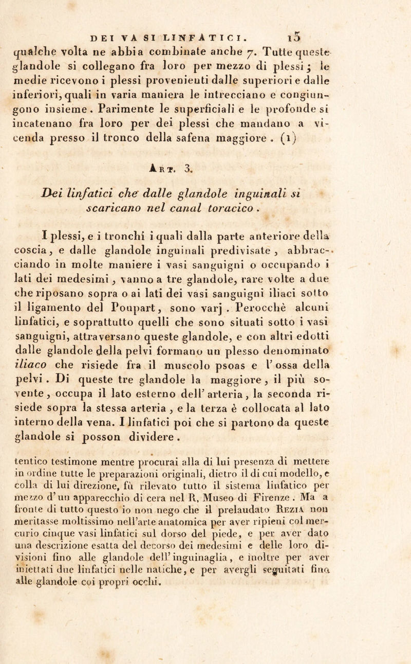 qualche volta ne abbia combinate anche y. Tutte queste piandole si collegano fra loro per mezzo di plessi; ìe medie ricevono i plessi provenienti dalle superiori e dalie inferiori,quali in varia maniera le intrecciano e congiun¬ gono insieme. Parimente le superficiali e le profonde si incatenano fra loro per dei plessi che mandano a vi¬ cenda presso il tronco della safena maggiore. (1) A. R T. 3. Dei linfatici che dalle piandole inguinali sì scaricano nel canal toracico . I plessi, e i tronchi i quali dalla parte anteriore de Ila coscia, e dalle glandole inguinali predivisate, abbrac¬ ciando in molte maniere i vasi sanguigni o occupando i lati dei medesimi, vanno a tre glandole, rare volte a due che riposano sopra o ai lati dei vasi sanguigni iliaci sotto il ligamento del Foupart, sono varj . Perocché alcuni linfatici, e soprattutto quelli che sono situati sotto i vasi sanguigni, attraversano queste glandole, e con altri edotti dalle glandole della pelvi formano un plesso denominato iliaco che risiede fra il muscolo psoas e V ossa della pelvi . Di queste tre glandole la maggiore , il più so¬ vente , occupa il lato esterno dell’ arteria, la seconda ri¬ siede sopra la stessa arteria , e la terza è collocata al lato interno della vena. I linfatici poi che si partono da queste glandole si posson dividere . • tentico testimone mentre procurai alla di lui presenza di mettere in ordine tutte le preparazioni originali, dietro il di cui modello, e colla di lui direzione, fù rilevato tutto il sistema linfatico per mezzo d’un apparecchio di cera nel R, Museo di Firenze . Ma a fronte di tutto questo io non nego che il prelaudato Rezia non meritasse moltissimo nell’arte anatomica per aver ripieni col mer¬ curio cinque vasi linfatici sul dorso del piede, e per aver dato una descrizione esatta del decorso dei medesimi e delle loro di¬ visioni fino alle glandole dell’ inguinaglia, e inoltre per aver iniettali due linfatici nelle natiche, e per avergli seguitati fina alle glandole coi propri occhi.