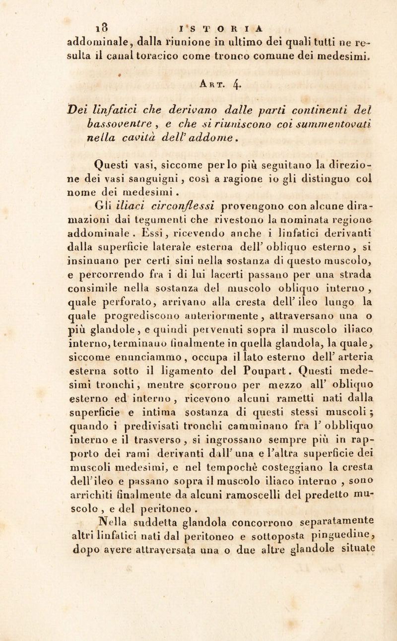 addominale, dalla riunione in ultimo dei quali tutti ne re¬ sulta il canal toracico come tronco comune dei medesimi. ♦ Art. 4* Dei linfatici che derivano dalle parti continenti del bassoventre , e che si riuniscono coi summentovati nella cavità dell’ addome. Questi vasi, siccome per lo più seguitano la direzio¬ ne dei vasi sanguigni, così a ragione io gli distinguo col nome dei medesimi . Gli iliaci circonflessi provengono con alcune dira¬ mazioni dai tegumenti che rivestono la nominata regione addominale. Essi, ricevendo anche i linfatici derivanti dalia superficie laterale esterna dell’obliquo esterno, si insinuano per certi sini nella sostanza di questo muscolo, e percorrendo fra i di lui lacerti passano per una strada consimile nella sostanza del muscolo obliquo interno , quale perforato, arrivano alla cresta dell’ileo lungo la quale progrediscono anteriormente, attraversano una o più glandole, e quindi pervenuti sopra il muscolo iliaco interno, terminano finalmente in quella glandola, la quale, siccome enunciammo, occupa il lato esterno dell’arteria esterna sotto il ligamento del Poupart. Questi mede¬ simi tronchi, mentre scorrono per mezzo all’ obliquo esterno ed interno , ricevono alcuni rametti nati dalla superficie e intima sostanza di questi stessi muscoli ; quando i predivisati tronchi camminano fra 1’ obbliquo interno e il trasverso, si ingrossano sempre più in rap¬ porto dei rami derivanti dall’una e l’altra superficie dei muscoli medesimi, e nel tempochè costeggiano la cresta dell’ileo e passano sopra il muscolo iliaco interno , sono arrichiti finalmente da alcuni ramoscelli del predetto mu¬ scolo , e del peritoneo . Nella suddetta glandola concorrono separatamente altri linfatici nati dal peritoneo e sottoposta pinguedine, dopo avere attraversata una o due altre glandole situate