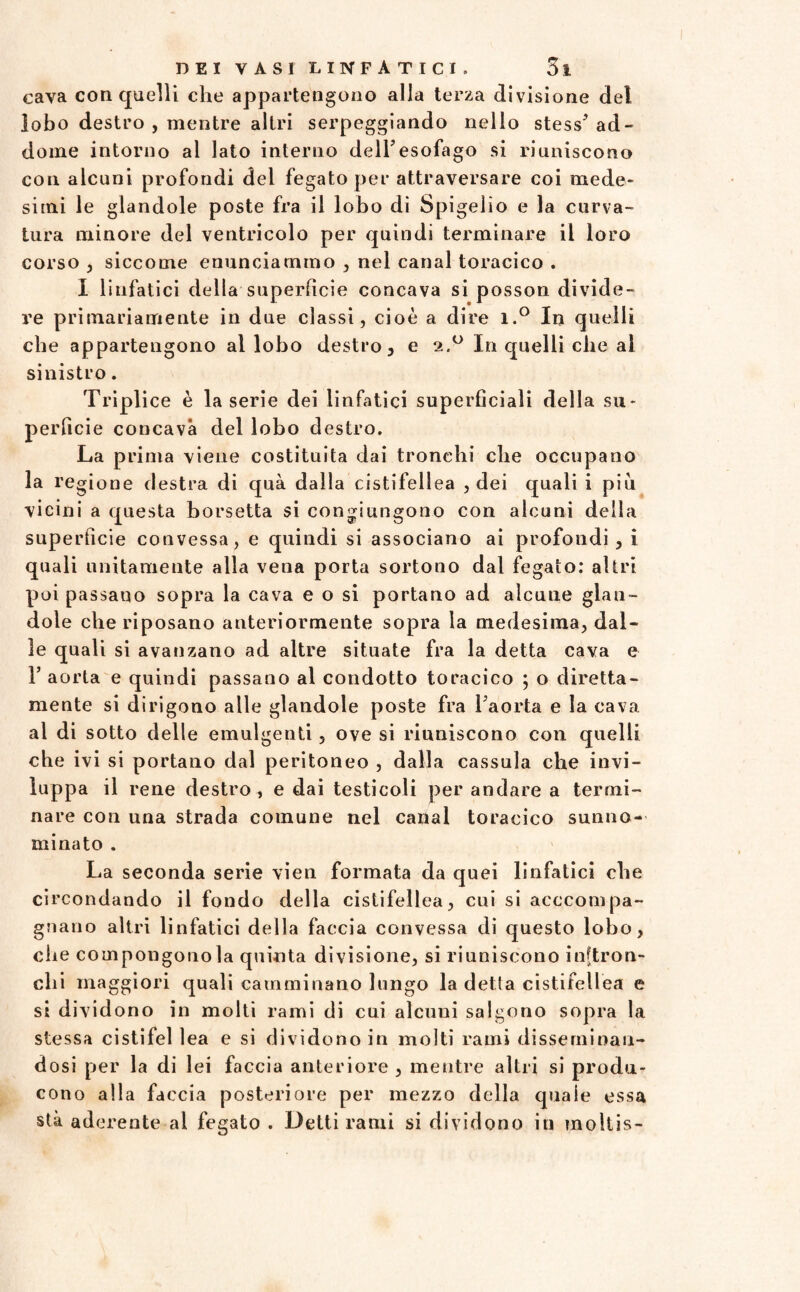 cava con quelli che appartengono alla terza divisione del lobo destro , mentre altri serpeggiando nello stess’ ad¬ dome intorno al lato interno dell’esofago si riuniscono con alcuni profoudi dei fegato per attraversare coi mede¬ simi le glandole poste fra il lobo di Spigelìo e la curva¬ tura minore del ventricolo per quindi terminare il loro corso , siccome enunciammo , nel canal toracico . I linfatici della superfìcie concava si posson divide¬ re primariamente in due classi, cioè a dire i.° In quelli che appartengono al lobo destro, e 2.0 In quelli che al sinistro. Triplice è la serie dei linfatici superficiali della su¬ perficie concava del lobo destro. La prima viene costituita dai tronchi che occupano la regione destra di quà dalla cistifellea , dei quali i più vicini a questa borsetta si congiungono con alcuni della superficie convessa, e quindi si associano ai profondi , i quali unitamente alla vena porta sortono dal fegato: altri poi passano sopra la cava e o si portano ad alcune glan¬ dole che riposano anteriormente sopra la medesima, dal¬ le quali si avanzano ad altre situate fra la detta cava e 1’ aorta e quindi passano al condotto toracico ; o diretta- mente si dirigono alle glandole poste fra l’aorta e la cava al di sotto delle emulgenti, ove si riuniscono con quelli che ivi si portano dal peritoneo , dalla cassula che invi¬ luppa il rene destro, e dai testicoli per andare a termi¬ nare con una strada comune nel canal toracico sunno¬ minato . La seconda serie vien formata da quei linfatici che circondando il fondo della cistifellea, cui si acccompa- gnano altri linfatici della faccia convessa di questo lobo, che compongono la quinta divisione, si riuniscono inftron- clii maggiori quali camminano lungo la detta cistifellea e si dividono in molti rami di cui alcuni salgono sopra la stessa cistifellea e si dividono in molti rami disseminan¬ dosi per la di lei faccia anteriore , mentre altri si produ¬ cono alla faccia posteriore per mezzo della quale essa sta aderente al fegato . Delti rami si dividono in moltis-