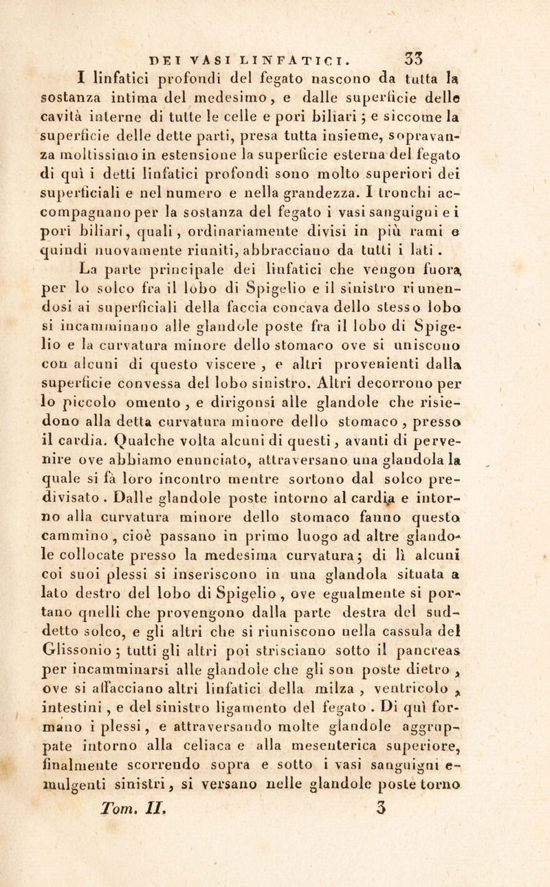 I linfatici profondi del fegato nascono da tutta la sostanza intima del medesimo, e dalle superfìcie delle cavità interne di tutte le celle e pori biliari 5 e siccome la superfìcie delle dette parti, presa tutta insieme, sopravan¬ za moltissimo in estensione la superfìcie esterna del fegato di qui i detti linfatici profondi sono molto superiori dei superficiali e nel numero e nella grandezza. I tronchi ac¬ compagnano per la sostanza del fegato i vasi sanguigni e i pori biliari, quali, ordinariamente divisi in più rami e quindi nuovamente riuniti, abbracciano da tutti i lati . La parte principale dei linfatici che vengon fuora, per lo solco fra il lobo di Spigelio e il sinistro riunen¬ dosi ai superficiali della faccia concava dello stesso lobo si incamminano alle glandole poste fra il lobo di Spige¬ lio e la curvatura minore dello stomaco ove si uniscono con alcuni di questo viscere , e altri provenienti dalla superficie convessa del lobo sinistro. Altri decorrono per 10 piccolo omento , e dirigonsi alle glandole che risie¬ dono alla detta curvatura minore dello stomaco, presso 11 cardia. Qualche volta alcuni di questi, avanti di perve¬ nire ove abbiamo enunciato, attraversano una glandolala quale si fà loro incontro mentre sortono dal solco pre¬ divisato . Dalle glandole poste intorno al cardia e intor¬ no alla curvatura minore dello stomaco fanno questo cammino, cioè passano in primo luogo ad altre glando¬ le collocate presso la medesima curvatura5 di lì alcuni coi suoi plessi si inseriscono in una glandola situata a lato destro del lobo di Spigelio , ove egualmente si por¬ tano quelli che provengono dalla parte destra del sud¬ detto solco, e gli altri che si riuniscono nella cassula del Glissonio 5 tutti gli altri poi strisciano sotto il pancreas per incamminarsi alle glandole che gli son poste dietro , ove si allacciano altri linfatici della milza , ventricolo , intestini , e del sinistro ligamento del fegato . Di qui for¬ mano i plessi, e attraversando molte glandole aggrup¬ pate intorno alla celiaca e alla mesenterica superiore, finalmente scorrendo sopra e sotto i vasi sanguigni e- ìuulgenti sinistri, si versano nelle glandole poste torno Tom. II. 3