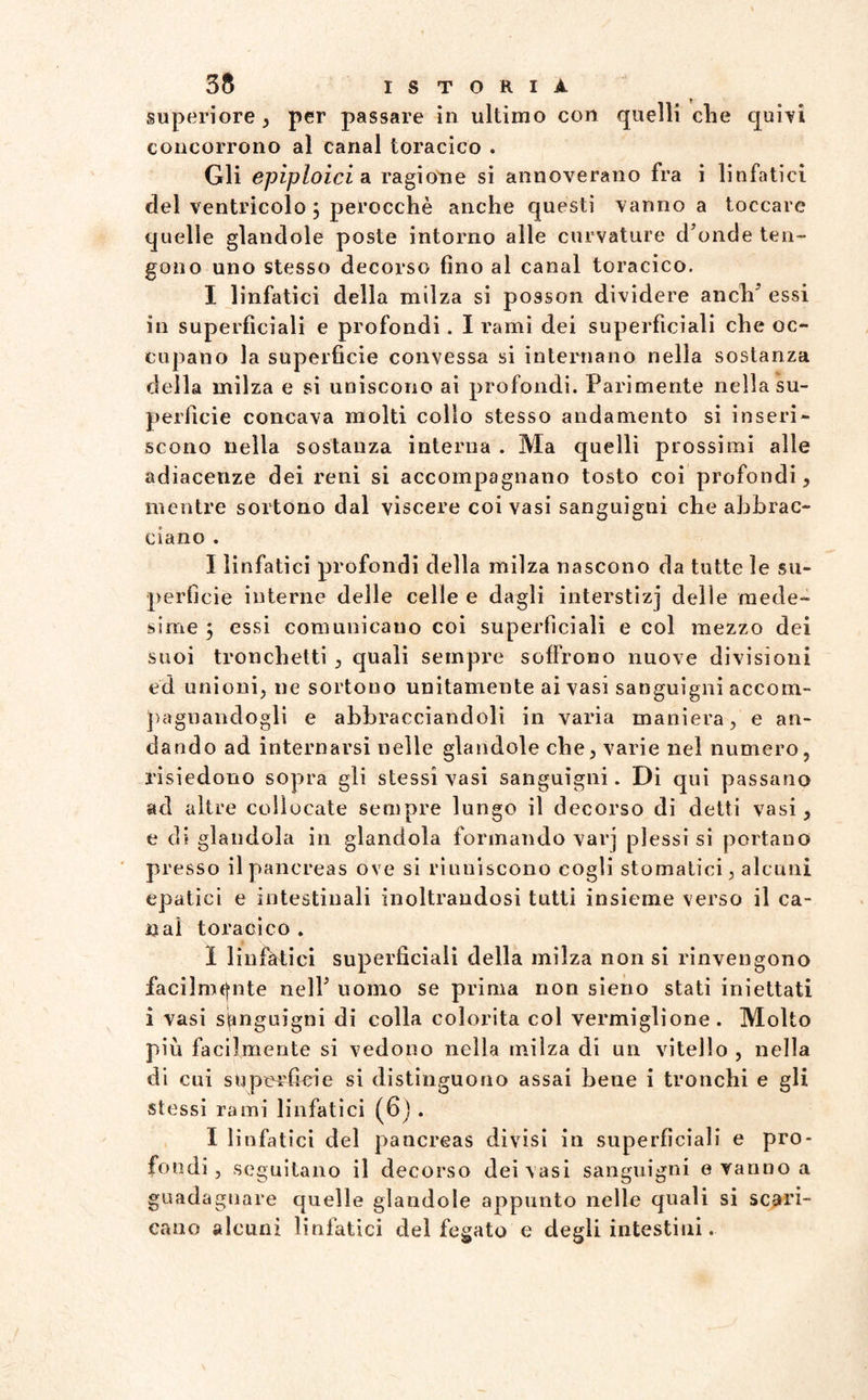 superiore , per passare in ultimo con quelli die quivi concorrono al canal toracico . Gli epiploici a. ragione si annoverano fra i linfatici del ventricolo 3 perocché anche questi vanno a toccare quelle glandole poste intorno alle curvature d’onde ten¬ gono uno stesso decorso fino al canal toracico. I linfatici della milza si posson dividere anch’ essi in superficiali e profondi. I rami dei superficiali che oc¬ cupano la superficie convessa si internano nella sostanza della milza e si uniscono ai profondi. Parimente nella su¬ perficie concava molti collo stesso andamento si inseri¬ scono nella sostanza interna . Ma quelli prossimi alle adiacenze dei reni si accompagnano tosto coi profondi, mentre sortono dal viscere coi vasi sanguigni che abbrac¬ ciano . I linfatici profondi della milza nascono da tutte le su¬ perfìcie interne delle celle e dagli interstizj delle mede¬ sime 3 essi comunicano coi superficiali e col mezzo dei suoi tronchetti , quali sempre soffrono nuove divisioni ed unioni, ne sortono unitamente ai vasi sanguigni accom¬ pagnandogli e abbracciandoli in varia maniera, e an¬ dando ad internarsi nelle glandole che, varie nel numero, risiedono sopra gli stessi vasi sanguigni. Di qui passano ad altre collocate sempre lungo il decorso di detti vasi, e di glandola in glandola formando varj plessi si portano presso il pancreas ove si riuniscono cogli stomatici, alcuni epatici e intestinali inoltrandosi tutti insieme verso il ca¬ li al toracico . 1 linfàtici superficiali della milza non si rinvengono facilmente nell’ uomo se prima non sieno stati iniettati i vasi sanguigni di colla colorita col vermiglione. Molto più facilmente si vedono nella milza di un vitello , nella di cui superfìcie si distinguono assai bene i tronchi e gli stessi rami linfatici (6) . I linfatici del pancreas divisi in superficiali e pro¬ fondi, seguitano il decorso dei vasi sanguigni e vanno a guadagnare quelle glandole appunto nelle quali si scari¬ cano alcuni linfatici del fegato e degli intestini.