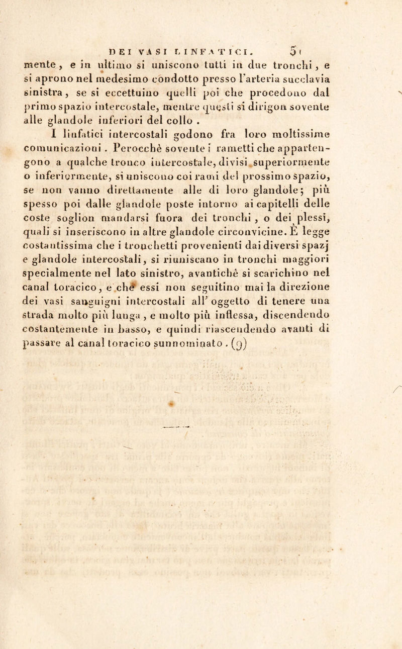 mente, e in ultimo si uniscono tutti in due tronchi, e si aprono nel medesimo condotto presso l'arteria succlavia sinistra, se si eccettuino quelli poi che procedono dal primo spazio intercostale, mentre questi si dirigon. sovente alle glandole inferiori del collo . I linfatici intercostali godono fra loro moltissime comunicazioni . Perocché sovente i rametti che apparten¬ gono a qualche tronco iutercostale, divisi superiormente o inferiormente, si uniscono coi rami del prossimo spazio, se non vanno direttamente alle di loro glandole; più spesso poi dalle glandole poste intorno ai capitelli delle coste soglion mandarsi fuora dei tronchi , o dei plessi, quali si inseriscono in altre glandole circonvicine. E legge costantissima che i tronchetti provenienti dai diversi spazj e glandole intercostali, si riuniscano in tronchi maggiori specialmente nel lato sinistro, avantichè si scarichino nel canal toracico, e che essi non seguitino mai la direzione dei vasi sanguigni intercostali all oggetto di tenere una strada molto più lunga , e molto più inflessa, discen dendo costantemente in Lasso, e quindi riascendendo avanti di passare al canal toracico sunnominato . (cj)