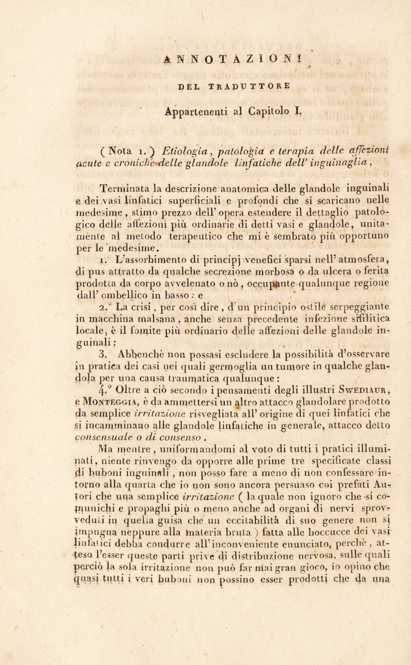 ANNOTAZIONI DEL TR ADTJ T T 0 RE Appartenenti al Capitolo I. (Nota ì.) Etìologia, patologia eterapia delle affezioni acute e croniche delle glandole linfatiche dell’ inguinaglia. Terminata la descrizione anatomica delle glandole inguinali e dei vasi linfatici superficiali e profondi che si scaricano nelle medesime , stimo prezzo dell’ opera estendere il dettaglio patolo¬ gico delle affezioni più ordinarie di detti vasi e glandole, unita¬ mente al metodo terapeutico che mi è sembrato più opportuno per le medesime. ìf L'assorbimento di principj venefici sparsi nell5 atmosfera, di pus attratto da qualche secrezione morbosa o da ulcera o ferita prodotta da corpo avvelenato o nò, occupante qualunque regione dall5 ombellico in basso : e id La crisi, per cosi dire, d un principio ostile serpeggiante in macchina malsana, anche senza precedente infezione sifilitica locale, è il fomite più ordinario delle affezioni delle glandole in¬ guinali : 3. Abbencliè non possasi escludere la possibilità d’osservare in pratica dei casi nei quali germoglia un tumore in qualche glan¬ dola per una causa traumatica qualunque : Zp° Oltre a ciò secondo i pensamenti degli illustri Swediàur, e Monteggiì, è da ammettersi un altro attacco glandolare prodotto da semplice irritazione risvegliata all5 origine di quei linfatici che sj incamminano alle glandole linfatiche in generale, attacco detto consensuale o di consenso . Ma mentre, uniformandomi al voto di tutti i pratici illumi¬ nati , niente rinvengo da opporre alle prime tre specificate classi di buboni inguinali , non posso fare a meno di non confessare in¬ torno alla quarta che io non sono ancora persuaso coi prefati Au¬ tori che una semplice irritazione ( la quale non ignoro che si co¬ pi uni chi e propaghi più o meno anche ad organi di nervi sprov¬ veduti in quella guisa che un eccitabilità di suo genere non s| Impugna neppure alla materia bruta ) fatta alle boccucce dei vasi linfatici debba condurre all5inconveniente enunciato, perchè , at¬ teso l’esser queste parti prive di distribuzione nervosa, sulle quali perciò la sola irritazione non può far mai gran gioco, io opino che