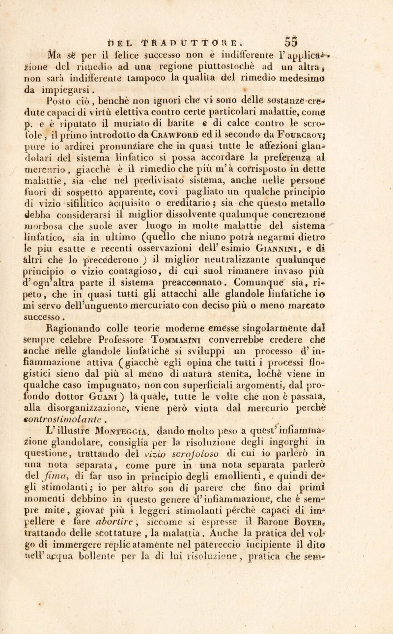 DEL tftADÙTTOHEi SS Ma séf per il felice successo non è indifferente l’applica® * zione del ri pie dio ad una regione piuttostochè ad un altra j non sarà indifferente tampoco la qualità del rimedio medesimo da impiegarsi. Posto ciò, benché non ignori che vi sono delle sostanze ere** dute capaci di virtù elettiva contro certe particolari malattie, come p. e è riputato il mudato di barite e di calce contro le scro¬ fole , il primo introdotto da Crawford ed il secondo da Fourcroyj pure io ardirei pronunziare che in quasi tutte le affezioni glan¬ dolali del sistema linfatico si possa accordare la preferenza al mercurio , giacche è il rimedio che più m’à corrisposto in dette malattie, sia che nel predivisato sistèma, anche nelle persone fuori di sospettò apparente, covi pagliato un qualche principio di vizio sifilitico acquisito o ereditàrio ; sia che questo metallo debba considerarsi il miglior dissolvente qualunque concrezione morbosa che suole aver luogo in molte malattie del sistema linfatico, sia in ultimo (quello che niuno potrà negarmi dietro le piu esatte e recenti osservazioni dell’esimio Giannini, è dì altri che lo precéderono ) il miglior neutralizzante qualunque principio o vizio contagioso, di cui suol rimanere invaso più d’ogn’altra parte il sistema preaccennato. Comunque sia, ri¬ peto, che in quasi tutti gli attacchi alle glandole linfatiche io mi servo dell’unguento mercuriato con deciso più o meno marcato successo. Ragionando colle teorie moderne emesse singolarmente dal sempre celebre Professore TommàsIjs'i converrebbe credere che anche nelle glandole linfatiche si sviluppi un processo d’in¬ fiammazione attiva ( giacche egli opina che tutti i processi flo¬ gistici sieno dal più al meno di natura stèniea, lochè viene in qualche caso impugnato? non con superficiali argomenti, dal pro¬ fondo dottor Guani ) là quale, tutte le volte che non è passata, alla disorganizzazione, viene però vinta dal mercurio perchè sontrostimolantc . V illustre Monteggia, dando molto peso à quest’ infiamma¬ zione glandolare, consiglia per la risoluzione degli ingorghi in questione, trattando dei vizio scrojoloso di cui io parlerò in una nota separata, come pure in una nota separata parlerò del fi ma, di far uso in principio degli emollienti, e quindi de¬ gli stimolanti; io per altro son di parere che fino dai primi momenti debbino in questo genere d’infiammazione, che è sem¬ pre mite, giovar più i leggeri stimolanti perchè capaci di im¬ pellere e fare abortire , siccome si espresse il Barone Boyer* trattando delle scottature , la malattia. Anche la pratica del voi* go di immergere replie atamènte nel patereccio incipiente il dito nell’acqua bollente per la di lui risoluzione, pratica che seni-