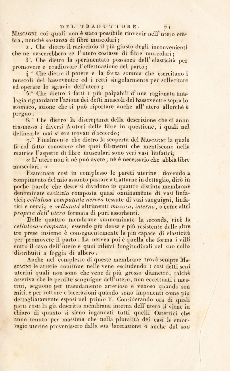 Mascagni coi quali non è stato possibile rinvenir nell5 utero olii- bra , nonché sostanza di fibre muscolari 5 2 . Che dietro il raziocinio il più giusto degli inconvenienti che ne nascerebbero se 1’utero costasse di fibre muscolari ; 3 . Che dietro la sperimentata possanza dell5 elasticità per promovere e coadiuvare F efiettuazione del parto 5 4 J Che dietro il potere e la forza somma che esercitano ì muscoli del bassoventre ed i retti singolarmente per sollecitare ed operare lo sgravio dell utero ; 5. ° Che dietro i latti i più palpabili d’una ragionata ana- logia riguardante l’azione dei detti muscoli del bassoventre sopra lo Stomaco, azione chesi può riportare anche all’utero allorché è pregno. 6.  Che dietro la discrepanza della descrizione che ci anno trasmessa i diversi Autori delle fibre in questione, i quali nel delinearle mai si son trovati d'accordo; 7.0 Finalmente che dietro la scoperta del Mascagni la quale fa col fatto conoscere che quei filamenti che mentiscono nella matrice l’aspetto di fibre musculari sono veri vasi linfatici; cc L’utero non à nè può avere , nè è necessario che abbia fibre muscolari. « Esaminate cosi in complesso le pareti uterine . dovendo a Compimento del mio assunto passare a trattarne in dettaglio, dirò in pocìie parole che desse si dividono in quattro distinte membrane denominate ascitizia composta quasi onninamente di vasi linfa¬ tici; cellulosa compattale nervea tessute di vasi sanguigni, linfa¬ tici e nervi; e vellutata altrimenti mucosa, interna, o come altri propria dell’ utero formala di puri assorbenti. Delle quattro membrane sunneminate la seconda, cioè la cellulosa-compatta, essendo più densa e più resistente delle altre tre prese insieme è conseguentemente la più capace di elasticità per promovere il parto. La nervea poi è quella che forma i villi entro il cavo dell’utero e quei rilievi longitudinali nel suo collo distribuiti a foggia di albero . Anche nel complesso di queste membrane trovò sempre Ma¬ scagni le arterie continue nelle vene escludendo i così detti seni uterini quali non sono che vene di più grosso diàmetro, talché asseriva che le perdite sanguigne dell’utero, non eccettuati i mes¬ trui, seguono per trasudamento arterioso e venoso quando son miti, e per rotture e lacerazioni quando sono imponenti come più dettagliatamente esposi nel primo T. Considerando ora di quali parti costila già descritta membrana interna dell’utero si viene in chiaro di quanto si sieno ingannati tutti quelli Ostetrici che anno tenuto per massima che nella pluralità dei casi le emor¬ ragie uterine provenissero dalla sua lacerazione o anche dal suo
