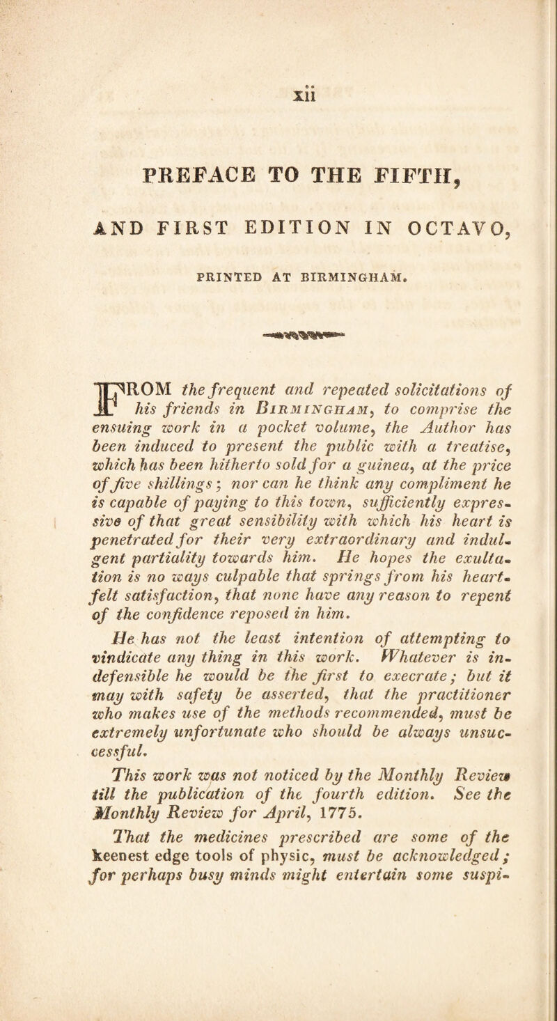 Xll PREFACE TO THE FIFTH, AND FIRST EDITION IN OCTAVO, PRINTED AT BIRMINGHAM. FROM the frequent and repeated solicitations of his friends in Birmingham, to comprise the ensuing work in a pocket volume, the Author has been induced to present the public with a treatise, which has been hitherto sold for a guinea, at the price of Jive shillings; nor can he think any compliment he is capable of paying to this town, sufficiently expres¬ sive of that great sensibility with which his heart is penetrated for their very extraordinary and indul¬ gent partiality towards him. He hopes the exulta¬ tion is no ways culpable that springs from his heart¬ felt satisfaction, that none have any reason to repent of the confidence reposed in him. He has not the least intention of attempting to vindicate any thing in this work. Whatever is in¬ defensible he would be the first to execrate; but it may with safety be asserted, that the practitioner who makes use of the methods recommended, must be extremely unfortunate who should be always unsuc¬ cessful. This work was not noticed by the Monthly Review till the publication of the fourth edition. See the Monthly Review for Aprils 1775. That the medicines prescribed are some of the keenest edge tools of physic, must be acknowledged; for perhaps busy minds might entertain some suspi-