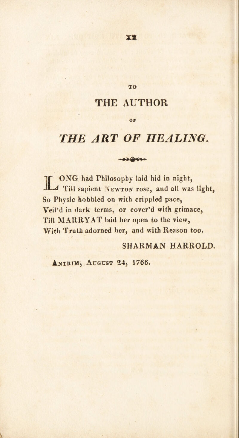 TO THE AUTHOR OF THE ART OF HEALING. IONG had Philosophy laid hid in night, -d Till sapient Newton rose, and all was light. So Physic hobbled on with crippled pace, Veil’d in dark terms, or cover’d with grimace, Till MARRYAT laid her open to the view, With Truth adorned her, and with Reason too. SHARMAN HARROLD* Antrim, August 24, 1766®